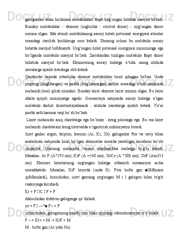 galogenlari   bilan   birikmasi   molekulalari   faqat   uyg’ongan   holatda   mavjud   bo'ladi.
Bunday   molekulalar   -   eksimer   (inglizcha   -   excited   dimer)   -   uyg’ongan   dimer
nomini olgan. Ikki atomli molekulaning asosiy holati potensial energiyasi atomlar
orasidagi   itarilish   kuchlariga   mos   keladi.   Shuning   uchun   bu   molekula   asosiy
holatda mavjud boMmaydi. Uyg’ongan holat potensial energiyasi minimumga ega
bo’lganda   molekula   mavjud   bo’ladi.   Zarralandan   tuzilgan   molekula   faqat   dimer
holatida   mavjud   bo’ladi.   Eksimerning   asosiy   holatga   o’tishi   uning   alohida
zarralarga ajralib ketishiga olib keladi.
Qandaydir   hajmda   yetarlicha   eksimer   molekulalar   hosil   qilingan   bo'lsin.   Unda
yuqorigi (bogMangan) va pastki (bog’lanmagan) sathlar orasidagi o’tish natijasida
nurlanish hosil qilish mumkin. Bunday lazer eksimer lazer nomini olgan. Bu lazer
ikkita   ajoyib   xususiyatga   egadir.   Generatsiya   natijasida   asosiy   holatga   o’tgan
molekula   darhol   dissotsiatsiyalanadi   -   alohida   zarralarga   ajralib   ketadi.   Ya’ni
pastki sath hamma vaqt bo’sh bo’ladi.
  Lazer  nurlanishi   aniq chastotaga   ega  bo’lmay  -  keng  polosaga  ega.  Bu  esa  lazer
nurlanish chastotasini keng intervalda o’zgartirish imkoniyatini beradi.
Inert   gazlar   argon,   kripton,   ksenon   (Ar,   Kr,   Xe)   galogenlar   ftor   va   seriy   bilan
aralashishi   natijasida   hosil   bo’lgan   eksimerlar   asosida   yaratilgan   lazerlarni   ko’rib
chiqaylik.   Ularning   nurlanishi   •sosan   uhrabinafsha   nurlarga   to’g’ri   keladi.
Masalan: Ar F (A*193 nm), KrF (A =248 nm), XeCe (A *308 nm), XeF (Am353
nm).   Eksimer   lazerlarning   uyg'ongan   holatga   o4kazish   mexanizmi   aicha
murakkabdir.   Masalan,   KrF   lazerda   (unda   Kr.   Fiva   bufer   gaz   ■llMhmasi
qoMlaniladi),   birinchidan,   inert   gazning   uyg'ongan   M   i   l   galogen   bilan   to'g'ri
reaksiyaga kirishadi:
Kr + F2 K.2 F + F
ikkinchidan elektron galogenga qo’shiladi:
ye + F2 —*■ F~ + F
uchinchidan, galogenning manfiy ioni bilan quyidagi rekombinatsiya ro’y beradi:
F ~ + Kr+ + M -+ KrF + M
M - bufer gaz (Ar yoki He). 