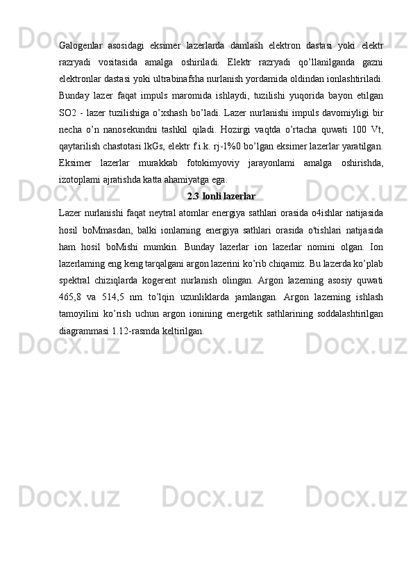 Galogenlar   asosidagi   eksimer   lazerlarda   damlash   elektron   dastasi   yoki   elektr
razryadi   vositasida   amalga   oshiriladi.   Elektr   razryadi   qo’llanilganda   gazni
elektronlar dastasi yoki ultrabinafsha nurlanish yordamida oldindan ionlashtiriladi.
Bunday   lazer   faqat   impuls   maromida   ishlaydi,   tuzilishi   yuqorida   bayon   etilgan
SO2  -   lazer   tuzilishiga   o’xshash   bo’ladi.   Lazer   nurlanishi   impuls   davomiyligi   bir
necha   o’n   nanosekundni   tashkil   qiladi.   Hozirgi   vaqtda   o’rtacha   quwati   100   Vt,
qaytarilish chastotasi lkGs, elektr f.i.k. rj-1%0 bo’lgan eksimer lazerlar yaratilgan.
Eksimer   lazerlar   murakkab   fotokimyoviy   jarayonlami   amalga   oshirishda,
izotoplami ajratishda katta ahamiyatga ega.
2.3 Ionli lazerlar
Lazer nurlanishi faqat neytral atomlar energiya sathlari orasida o4ishlar natijasida
hosil   boMmasdan,   balki   ionlarning   energiya   sathlari   orasida   o'tishlari   natijasida
ham   hosil   boMishi   mumkin.   Bunday   lazerlar   ion   lazerlar   nomini   olgan.   Ion
lazerlaming eng keng tarqalgani argon lazerini ko’rib chiqamiz. Bu lazerda ko’plab
spektral   chiziqlarda   kogerent   nurlanish   olingan.   Argon   lazeming   asosiy   quwati
465,8   va   514,5   nm   to’lqin   uzunliklarda   jamlangan.   Argon   lazeming   ishlash
tamoyilini   ko’rish   uchun   argon   ionining   energetik   sathlarining   soddalashtirilgan
diagrammasi 1.12-rasmda keltirilgan. 