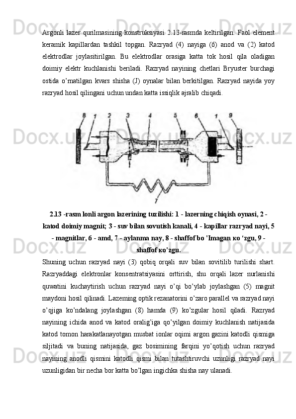 Argonli   lazer   qurilmasining   konstruksiyasi   2.13-rasmda   keltirilgan.   Faol   element
keramik   kapillardan   tashkil   topgan.   Razryad   (4)   nayiga   (6)   anod   va   (2)   katod
elektrodlar   joylasitirilgan.   Bu   elektrodlar   orasiga   katta   tok   hosil   qila   oladigan
doimiy   elektr   kuchlanishi   beriladi.   Razryad   nayining   chetlari   Bryuster   burchagi
ostida   o’rnatilgan   kvars   shisha   (J)   oynalar   bilan   berkitilgan.   Razryad   nayida   yoy
razryad hosil qilingani uchun undan katta issiqlik ajralib chiqadi.
2.13 -rasm lonli argon lazerining tuzilishi: 1 - lazerning chiqish oynasi, 2 -
katod doimiy magnit; 3 - suv bilan sovutish kanali, 4 - kapillar razryad nayi, 5
- magnitlar, 6 - amd, 7 - aylanma nay, 8 - shaffof bo 'Imagan  ко  ‘zgu, 9 -
shaffof  ко ’zgu.
Shuning   uchun   razryad   nayi   (3)   qobiq   orqali   suv   bilan   sovitilib   turilishi   shart.
Razryaddagi   elektronlar   konsentratsiyasini   orttirish,   shu   orqali   lazer   nurlanishi
quwatini   kuchaytirish   uchun   razryad   nayi   o’qi   bo’ylab   joylashgan   (5)   magnit
maydoni hosil qilinadi. Lazeming optik rezanatorini o’zaro parallel va razryad nayi
o’qjiga   ko’ndalang   joylashgan   (8)   hamda   (9)   ko’zgular   hosil   qiladi.   Razryad
nayining   ichida   anod   va   katod   oralig’iga   qo’yilgan   doimiy   kuchlanish   natijasida
katod tomon harakatlanayotgan musbat  ionlar oqimi argon gazini katodli qismiga
siljitadi   va   buning   natijasida,   gaz   bosimining   farqini   yo’qotish   uchun   razryad
nayining   anodli   qismini   katodli   qismi   bilan   tutashtiruvchi   uzunligi   razryad   nayi
uzunligidan bir necha bor katta bo’lgan ingichka shisha nay ulanadi. 