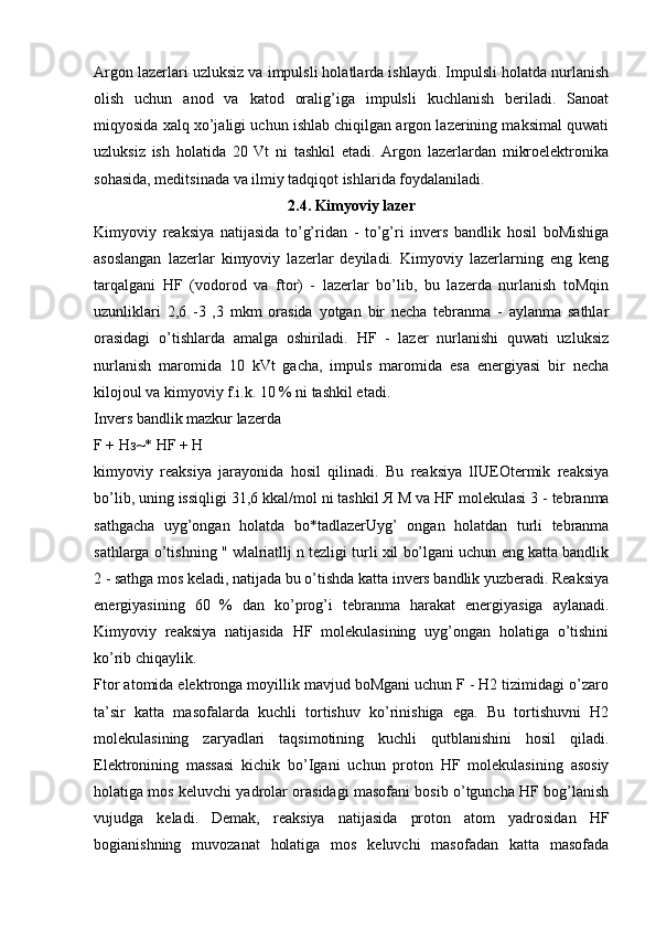 Argon lazerlari uzluksiz va impulsli holatlarda ishlaydi. Impulsli holatda nurlanish
olish   uchun   anod   va   katod   oralig’iga   impulsli   kuchlanish   beriladi.   Sanoat
miqyosida xalq xo’jaligi uchun ishlab chiqilgan argon lazerining maksimal quwati
uzluksiz   ish   holatida   20   Vt   ni   tashkil   etadi.   Argon   lazerlardan   mikroelektronika
sohasida, meditsinada va ilmiy tadqiqot ishlarida foydalaniladi.
2.4. Kimyoviy lazer
Kimyoviy   reaksiya   natijasida   to’g’ridan   -   to’g’ri   invers   bandlik   hosil   boMishiga
asoslangan   lazerlar   kimyoviy   lazerlar   deyiladi.   Kimyoviy   lazerlarning   eng   keng
tarqalgani   HF   (vodorod   va   ftor)   -   lazerlar   bo’lib,   bu   lazerda   nurlanish   toMqin
uzunliklari   2,6   -3   ,3   mkm   orasida   yotgan   bir   necha   tebranma   -   aylanma   sathlar
orasidagi   o’tishlarda   amalga   oshiriladi.   HF   -   lazer   nurlanishi   quwati   uzluksiz
nurlanish   maromida   10   kVt   gacha,   impuls   maromida   esa   energiyasi   bir   necha
kilojoul va kimyoviy f.i.k. 10 % ni tashkil etadi.
Invers bandlik mazkur lazerda
F +  Нз ~* HF + H
kimyoviy   reaksiya   jarayonida   hosil   qilinadi.   Bu   reaksiya   lIUEOtermik   reaksiya
bo’lib, uning issiqligi 31,6 kkal/mol ni tashkil  Я   М  va HF molekulasi 3 - tebranma
sathgacha   uyg’ongan   holatda   bo*tadlazerUyg’   ongan   holatdan   turli   tebranma
sathlarga o’tishning " wlalriatllj n tezligi turli xil bo’lgani uchun eng katta bandlik
2 - sathga mos keladi, natijada bu o’tishda katta invers bandlik yuzberadi. Reaksiya
energiyasining   60   %   dan   ko’prog’i   tebranma   harakat   energiyasiga   aylanadi.
Kimyoviy   reaksiya   natijasida   HF   molekulasining   uyg’ongan   holatiga   o’tishini
ko’rib chiqaylik.
Ftor atomida elektronga moyillik mavjud boMgani uchun F - H2 tizimidagi o’zaro
ta’sir   katta   masofalarda   kuchli   tortishuv   ko’rinishiga   ega.   Bu   tortishuvni   H2
molekulasining   zaryadlari   taqsimotining   kuchli   qutblanishini   hosil   qiladi.
Elektronining   massasi   kichik   bo’Igani   uchun   proton   HF   molekulasining   asosiy
holatiga mos keluvchi yadrolar orasidagi masofani bosib o’tguncha HF bog’lanish
vujudga   keladi.   Demak,   reaksiya   natijasida   proton   atom   yadrosidan   HF
bogianishning   muvozanat   holatiga   mos   keluvchi   masofadan   katta   masofada 