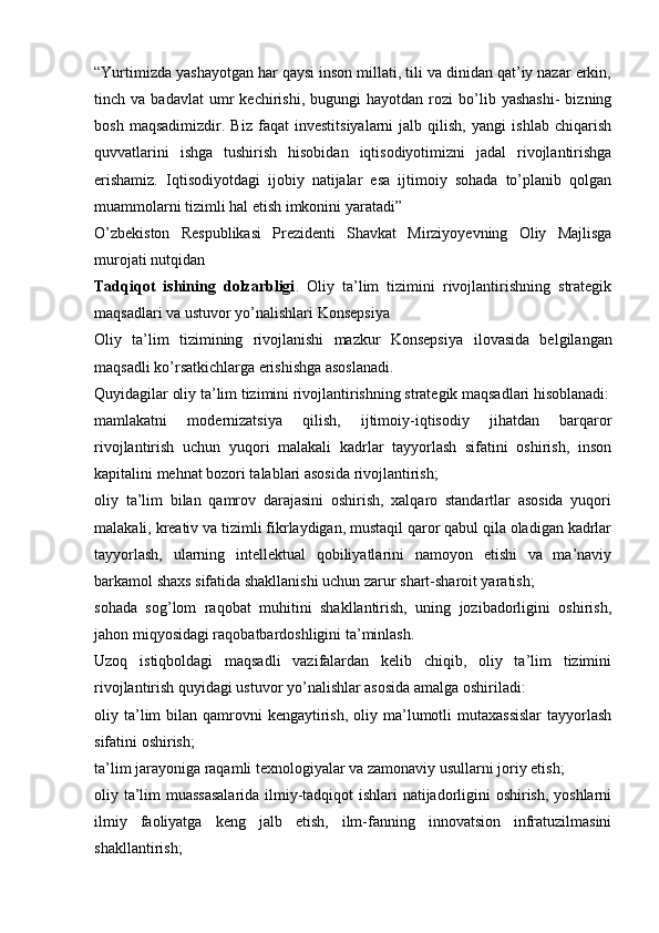 “Yurtimizda yashayotgan har qaysi inson millati, tili va dinidan qat’iy nazar erkin,
tinch  va   badavlat   umr   kechirishi,  bugungi   hayotdan   rozi   bo’lib   yashashi-   bizning
bosh   maqsadimizdir.   Biz   faqat   investitsiyalarni   jalb   qilish,   yangi   ishlab   chiqarish
quvvatlarini   ishga   tushirish   hisobidan   iqtisodiyotimizni   jadal   rivojlantirishga
erishamiz.   Iqtisodiyotdagi   ijobiy   natijalar   esa   ijtimoiy   sohada   to’planib   qolgan
muammolarni tizimli hal etish imkonini yaratadi”
O’zbekiston   Respublikasi   Prezidenti   Shavkat   Mirziyoyevning   Oliy   Majlisga
murojati nutqidan
Tadqiqot   ishining   dolzarbligi .   Oliy   ta’lim   tizimini   rivojlantirishning   strategik
maqsadlari va ustuvor yo’nalishlari  Konsepsiya
Oliy   ta’lim   tizimining   rivojlanishi   mazkur   Konsepsiya   ilovasida   belgilangan
maqsadli ko’rsatkichlarga erishishga asoslanadi.
Quyidagilar oliy ta’lim tizimini rivojlantirishning strategik maqsadlari hisoblanadi:
mamlakatni   modernizatsiya   qilish,   ijtimoiy-iqtisodiy   jihatdan   barqaror
rivojlantirish   uchun   yuqori   malakali   kadrlar   tayyorlash   sifatini   oshirish,   inson
kapitalini mehnat bozori talablari asosida rivojlantirish;
oliy   ta’lim   bilan   qamrov   darajasini   oshirish,   xalqaro   standartlar   asosida   yuqori
malakali, kreativ va tizimli fikrlaydigan, mustaqil qaror qabul qila oladigan kadrlar
tayyorlash,   ularning   intellektual   qobiliyatlarini   namoyon   etishi   va   ma’naviy
barkamol shaxs sifatida shakllanishi uchun zarur shart-sharoit yaratish;
sohada   sog’lom   raqobat   muhitini   shakllantirish,   uning   jozibadorligini   oshirish,
jahon miqyosidagi raqobatbardoshligini ta’minlash.
Uzoq   istiqboldagi   maqsadli   vazifalardan   kelib   chiqib,   oliy   ta’lim   tizimini
rivojlantirish quyidagi ustuvor yo’nalishlar asosida amalga oshiriladi:
oliy ta’lim  bilan  qamrovni   kengaytirish,  oliy  ma’lumotli  mutaxassislar  tayyorlash
sifatini oshirish;
ta’lim jarayoniga raqamli texnologiyalar va zamonaviy usullarni joriy etish;
oliy ta’lim muassasalarida ilmiy-tadqiqot ishlari natijadorligini oshirish, yoshlarni
ilmiy   faoliyatga   keng   jalb   etish,   ilm-fanning   innovatsion   infratuzilmasini
shakllantirish;