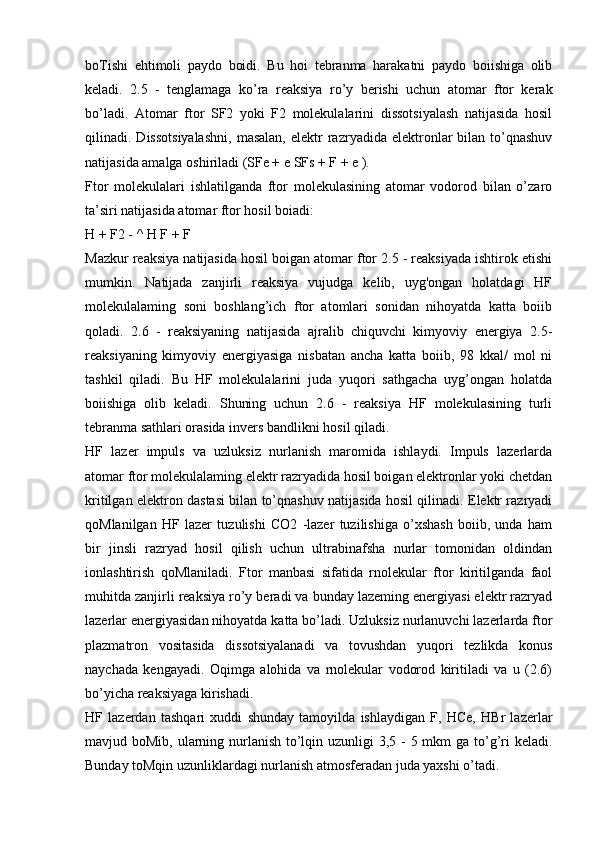 boTishi   ehtimoli   paydo   boidi.   Bu   hoi   tebranma   harakatni   paydo   boiishiga   olib
keladi.   2.5   -   tenglamaga   ko’ra   reaksiya   ro’y   berishi   uchun   atomar   ftor   kerak
bo’ladi.   Atomar   ftor   SF2   yoki   F2   molekulalarini   dissotsiyalash   natijasida   hosil
qilinadi.  Dissotsiyalashni,   masalan,  elektr  razryadida  elektronlar  bilan  to’qnashuv
natijasida amalga oshiriladi (SFe + e SFs + F + e ).
Ftor   molekulalari   ishlatilganda   ftor   molekulasining   atomar   vodorod   bilan   o’zaro
ta’siri natijasida atomar ftor hosil boiadi:
H + F2 - ^ H F + F
Mazkur reaksiya natijasida hosil boigan atomar ftor 2.5 - reaksiyada ishtirok etishi
mumkin.   Natijada   zanjirli   reaksiya   vujudga   kelib,   uyg'ongan   holatdagi   HF
molekulalaming   soni   boshlang’ich   ftor   atomlari   sonidan   nihoyatda   katta   boiib
qoladi.   2.6   -   reaksiyaning   natijasida   ajralib   chiquvchi   kimyoviy   energiya   2.5-
reaksiyaning   kimyoviy   energiyasiga   nisbatan   ancha   katta   boiib,   98   kkal/   mol   ni
tashkil   qiladi.   Bu   HF   molekulalarini   juda   yuqori   sathgacha   uyg’ongan   holatda
boiishiga   olib   keladi.   Shuning   uchun   2.6   -   reaksiya   HF   molekulasining   turli
tebranma sathlari orasida invers bandlikni hosil qiladi.
HF   lazer   impuls   va   uzluksiz   nurlanish   maromida   ishlaydi.   Impuls   lazerlarda
atomar ftor molekulalaming elektr razryadida hosil boigan elektronlar yoki chetdan
kritilgan elektron dastasi bilan to’qnashuv natijasida hosil qilinadi. Elektr razryadi
qoMlanilgan   HF   lazer   tuzulishi   CO2   -lazer   tuzilishiga   o’xshash   boiib,   unda   ham
bir   jinsli   razryad   hosil   qilish   uchun   ultrabinafsha   nurlar   tomonidan   oldindan
ionlashtirish   qoMlaniladi.   Ftor   manbasi   sifatida   rnolekular   ftor   kiritilganda   faol
muhitda zanjirli reaksiya ro’y beradi va bunday lazeming energiyasi elektr razryad
lazerlar energiyasidan nihoyatda katta bo’ladi. Uzluksiz nurlanuvchi lazerlarda ftor
plazmatron   vositasida   dissotsiyalanadi   va   tovushdan   yuqori   tezlikda   konus
naychada   kengayadi.   Oqimga   alohida   va   rnolekular   vodorod   kiritiladi   va   u   (2.6)
bo’yicha reaksiyaga kirishadi.
HF   lazerdan   tashqari   xuddi   shunday   tamoyilda   ishlaydigan   F,   HCe,   HBr   lazerlar
mavjud boMib, ularning nurlanish to’lqin uzunligi 3,5 - 5 mkm  ga to’g’ri keladi.
Bunday toMqin uzunliklardagi nurlanish atmosferadan juda yaxshi o’tadi. 