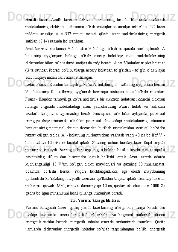 Azotli   lazer .   Azotli   lazer   rnolekular   lazerlarning   biri   bo’lib,   unda   nurlanish
molekulaning   elektron   -   tebranma   o’tish   chiziqlarida   amalga   oshiriladi.   N2   lazer
toMqin   uzunligi   A   =   337   nm   ni   tashkil   qiladi.   Azot   molekulasining   energetik
sathlari (2.14) rasmda ko’rsatilgan.
Azot   lazerida   nurlanish   A   holatdan   V   holatga   o’tish   natijasida   hosil   qilinadi.   A
holatning   uyg’ongan   holatga   o’tishi   asosiy   holatdagi   azot   molekulalarining
elektronlar bilan to’qnashuvi natijasida ro'y beradi. A va Vholatlar triplet hoiatlar
(3 ta sathdan  iborat)  bo’lib, ularga  asosiy  holatdan to’g’ridan  - to’g’ri  o’tish  spin
soni nuqtayi nazaridan ruxsat etilmagan.
Lekin Frans - Kondon tamoyiliga ko’ra A holatning 0 - sathning uyg’onish kesimi
V   -   holatning   0   -   sathning   uyg’onish   kesimiga   nisbatan   katta   bo’lishi   mumkin.
Frans - Kondon tamoyiliga ko’ra molekula bir elektron holatdan ikkinchi elektron
holatga   o’tganda   molekuladagi   atom   yadrolarining   o’zaro   holati   va   tezliklari
sezilarli   darajada   o’zgarmasligi   kerak.   Boshqacha   so’z   bilan   aytganda,   potensial
energiya   diagrammasida   o’tishlar   potensial   chuqurdagi   molekulaning   tebranma
harakatininig   potensial   chuqur   devoridan   burilish   nuqtalaridan   vertikal   bo’yicha
ruxsat   etilgan   xolos.   A   -   holatning  nurlanuvchan   yashash   vaqti   40  ns   bo’libf   V  -
holat   uchun   10   mks   ni   tashkil   qiladi.   Shuning   uchun   bunday   lazer   faqat   impuls
maromida ishlaydi. Buning uchun uyg’ongan holatni hosil qiluvchi elektr impulsi
davomiyligi   40   m   dan   birmuncha   kichik   bo’lishi   kerak.   Azot   lazerda   odatda
kuchlanganligi   10   V/sm   bo’lgan   elektr   maydonlari   va   gazning   30   mm.sim.ust.
bosimda   bo’lishi   kerak.   Yuqori   kuchlanganlikka   ega   elektr   maydonning
qoilanilishi ko’ndalang razryadli sxemani qo’llashni taqozo qiladi. Bunday lazerlar
maksimal quwati lMVt, impulsi davomiyligi 10 ns, qaytarilish chastotasi 1000 Gs
gacha bo’lgan nurlanishni hosil qilishga imkoniyat beradi.
2.5. Yarimo’tkazgichli lazer
Yarimo’tkazgichli   lazer,   qattiq   jismli   lazerlaming   o’ziga   xos   turiga   kiradi.   Bu
turdagi   lazeriarda   invers   bandlik   hosil   qilishni   va   kogerent   nurlanish   olishni
energetik   sathlar   hamda   energetik   sohalar   asosida   tushuntirish   mumkin.   Qattiq
jismlarda   elektronlar   energetik   holatlar   bo’ylab   taqsimlangan   bo’lib,   energetik 