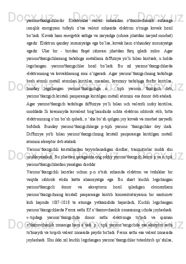 yarimo4kazgichlardir.   Elektronlar   valent   sohasidan   o'tkazuvchanlik   sohasiga
issiqlik   energiyasi   tufayli   o’tsa   valent   sohasida   elektron   o'rniga   kovak   hosil
bo’ladi. Kovak ham energetik sathga va zaryadga (ishora jihatdan zaryad musbat)
egadir. Elektron qanday xususiyatga ega bo’lsa, kovak ham o'shanday xususiyatga
egadir.   Ular   bir   -   biridan   faqat   ishorasi   jihatdan   farq   qiladi   xolos.   Agar
yarimo'tkazgichlarning   tarkibiga   metallami   diffuziya   yo’li   bilan   kiritsak,   u   holda
legirlangan   -yarimo'tkazgichlar   hosil   bo’ladi.   Bu   xil   yarimo’tkazgichlarda
elektronning   va   kovaklaming   soni   o’zgaradi.   Agar   yarimo’tkazgichning   tarkibiga
besh   atomli   metall   atomlari   kiritilsa,   masalan,   kremniy   tarkibiga   fosfor   kiritilsa,
bunday   legirlangan   yarimo’tkazgichga   n   -   tipli   yarimo   'tkazgich   deb,
yarimo’tkazgich kristali panjarasiga kiritilgan metall atomini esa donor deb ataladi.
Agar   yarimo'tkazgich   tarkibiga   diffuziya   yo’li   bilan   uch   valentli   indiy   kiritilsa,
moddada   Si   kremniyda   kovalent   bog’lanishida   uchta   elektron   ishtirok   etib,   bitta
elektronining o’mi bo’sh qoladi, o ‘sha bo’sh qolgan joy kovak va musbat zaryadli
boMadi.   Bunday   yarimo’tkazgichlarga   p-tipli   yarimo   ‘tkazgichlar   dey   iladi.
Diffuziya   yo'li   bilan   yarimo’tkazgichning   kristall   panjarasiga   kiritilgan   metall
atomini akseptor deb ataladi.
Yarimo’tkazgichli   kristallardan   tayyorlanadigan   diodlar,   tranzistorlar   xuddi   shu
usuldayasaladi. Bu jihatdan qaraganda eng oddiy yarimo'tkazgich lazeri p va n tipli
yarimo'tkazgichlardan yasalgan dioddir.
Yarimo’tkazgichli   lazerlar   uchun   p-n   o'tish   sohasida   elektron   va   teshiklar   bir
vaqtda   ishtirok   etishi   katta   ahamiyatga   ega.   Bu   shart   kuchli   legirlangan
yarimo'tkazgich   donor   va   akseptorni   hosil   qiladigan   elementlami
yarimo’tkazgichning   kristall   panjarasiga   kiritib   konsentratsiyasini   bir   santimetr
kub   hajmda   10l7-1018   ta   atomga   yetkazishda   bajariladi,   Kuchli   legirlangan
yarimo’tkazgichlarda Fermi sathi Ef o’tkazuvchanlik zonasining ichida joylashadi.
«-tipdagi   yarimo’tkazgichda   donor   sathi   elektronga   to'ladi   va   qisman
o'tkazuvchanlik zonasiga ham o’tadi. p - tipli yarimo’tazgichda esa akseptor sathi
to'lmaydi va tirqish valent zonasida paydo bo'ladi. Fermi sathi esa valent zonasida
joylashadi. Shu ikki xil kuchli legirlangan yarimo’tkazgichlar tutashtirib qo’shilsa, 