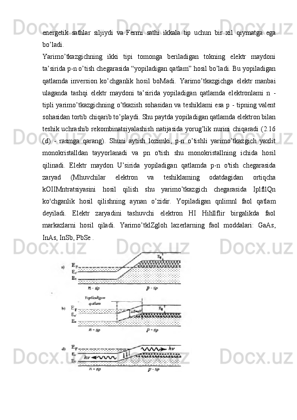 energetik   sathlar   siljiydi   va   Fermi   sathi   ikkala   tip   uchun   bir   xil   qiymatga   ega
bo’ladi.
Yarimo’tkazgichning   ikki   tipi   tomonga   beriladigan   tokning   elektr   maydoni
ta’sirida p-n o’tish chegarasida “yopiladigan qatlam” hosil bo’ladi. Bu yopiladigan
qatlamda   inversion   ko’chganlik   hosil   boMadi.   Yarimo’tkazgichga   elektr   manbai
ulaganda   tashqi   elektr   maydoni   ta’sirida   yopiladigan   qatlamda   elektronlami   n   -
tipli yarimo’tkazgichning o’tkazish sohasidan va teshiklami esa p - tipning valent
sohasidan tortib chiqarib to’playdi. Shu paytda yopiladigan qatlamda elektron bilan
teshik uchrashib rekombinatsiyalashish  natijasida  yorug’lik nurini  chiqaradi (2.16
(d)   -   rasmga   qarang).   Shuni   aytish   lozimki,   p-n   o’tishli   yarimo’tkazgich   yaxlit
monokristalldan   tayyorlanadi   va   pn   o'tish   shu   monokristallning   ichida   hosil
qilinadi.   Elektr   maydon   U’sirida   yopiladigan   qatlamda   p-n   o'tish   chegarasida
zaryad   (Mhuvchilar   elektron   va   teshiklaming   odatdagidan   ortiqcha
kOIIMntratsiyasini   hosil   qilish   shu   yarimo’tkazgich   chegarasida   IplfllQn
ko'chganlik   hosil   qilishning   aynan   o’zidir.   Yopiladigan   qnlimnl   faol   qatlam
deyiladi.   Elektr   zaryadini   tashuvchi   elektron   HI   Hihllflir   birgalikda   faol
markazlarni   hosil   qiladi.   Yarimo’tklZgloh   lazerlarning   faol   moddalari:   GaAs,
InAs, InSb, PbSe . 