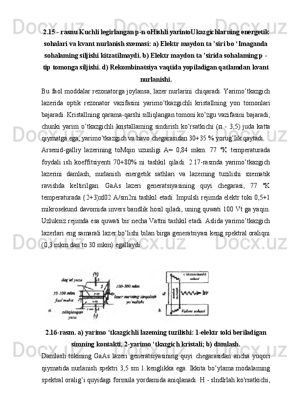 2.15 - rasnu Kuchli legirlangan p-n oHishli yarintoUkazgichlarning energetik
sohalari va kvant nurlanish sxemasi: a) Elektr maydon ta ’siri bo ‘Imaganda
sohalaming siljishi kitzatilmaydi. b) Elektr maydon ta ’sirida sohalaming p -
tip tomonga siljishi. d) Rekombinatsiya vaqtida yopiladigan qatlamdan kvant
nurlanishi.
Bu faol moddalar rezonatorga joylansa, lazer nurlarini chiqaradi. Yarimo’tkazgich
lazerida   optik   rezonator   vazifasini   yarimo’tkazgichli   kristallning   yon   tomonlari
bajaradi. Kristallning qarama-qarshi silliqlangan tomoni ko’zgu vazifasini bajaradi,
chunki   yarim   o’tkazgichli   kristallaming   sindirish   ko’rsatkichi   ( п   -   3,5)   juda   katta
qiymatga ega, yarimo’tkazgich va havo chegarasidan 30+35 % yorug’Iik qaytadi.
Arsenid-galliy   lazerining   toMqin   uzunligi   A=   0,84   mkm.   77   °K   temperaturada
foydali   ish   koeffitsiyenti   70+80%   ni   tashkil   qiladi.   2.17-rasmda   yarimo’tkazgich
lazerini   damlash,   nurlanish   energetik   sathlari   va   lazeming   tuzilishi   sxematik
ravishda   keltirilgan.   GaAs   lazeri   generatsiyasining   quyi   chegarasi,   77   °K
temperaturada {2+3)xl02 A/sm2ni tashkil etadi. Impulsli rejimda elektr toki 0,5+1
mikrosekund davomida invers bandlik hosil qiladi, uning quwati 100 Vt ga yaqin.
Uzluksiz rejimda esa quwati bir necha Vattni tashkil etadi. Aslida yarimo’tkazgich
lazerlari eng samarali lazer bo’lishi bilan birga generatsiyasi keng spektral oraliqni
(0,3 mkm dan to 30 mkm) egallaydi.
2.16-rasm. a) yarimo ‘tkazgichli lazeming tuzilishi: 1-elektr toki beriladigan
simning kontakti, 2-yarimo ‘tkazgich kristali; b) damlash.
Damlash   tokining   GaAs   lazeri   generatsiyasining   quyi   chegarasidan   ancha   yuqori
qiymatida nurlanish spektri 3,5 sm 1 kenglikka ega. Ikkita bo’ylama modalaming
spektral oralig’i quyidagi formula yordamida aniqlanadi. H - slndlrlah ko'rsatkichi, 