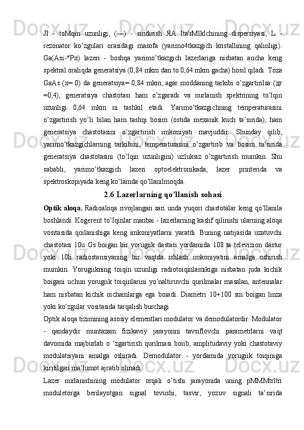 Л   -   toMqin   uzunligi,   (—)   -   sindirish   ЯА   Ita'rMlklchining   dispersiyasi,   L   -
rezonator   ko’zgulari   orasidagi   masofa   (yarimo4tkazgich   kristallining   qalinligi).
Ga(Asi-*Px)   lazeri   -   boshqa   yarimo’tkazgich   lazerlariga   nisbatan   ancha   keng
spektral oraliqda generatsiya (0,84 mkm dan to 0,64 mkm gacha) hosil qiladi. Toza
GaAs  (x= 0)  da generatsiya= 0,84 mkm, agar  moddaning tarkibi  o’zgartirilsa  ( дг
=0,4),   generatsiya   chastotasi   ham   o’zgaradi   va   nurlanish   spektrining   to’lqin
uzunligi   0,64   mkm   ni   tashkil   etadi.   Yarimo’tkazgichning   temperaturasini
o’zgartirish   yo’li   bilan   ham   tashqi   bosim   (ostida   mexanik   kuch   ta’sirida),   ham
generatsiya   chastotasini   o’zgartirish   imkoniyati   mavjuddir.   Shunday   qilib,
yarimo’tkazgichlarning   tarkibini,   temperaturasini   o’zgartirib   va   bosim   ta’sirida
generatsiya   chastotasini   (to’lqin   uzunligini)   uzluksiz   o’zgartirish   mumkin.   Shu
sababli,   yarimo’tkazgich   lazeri   optoelektronikada,   lazer   printerida   va
spektroskopiyada keng ko’lamda qo’llanilmoqda. 
2.6 Lazerlarning qo’llanish sohasi
Optik aloqa.   Radioaloqa rivojlangan sari  unda yuqori  chastotalar  keng qo’llanila
boshlandi. Kogerent to’Iqinlar manbai - lazerlarning kashf qilinishi ularning aloqa
vositasida   qoilanishiga   keng   imkoniyatlarni   yaratdi.   Buning   natijasida   uzatuvchi
chastotasi   10u   Gs   boigan   bir   yorugiik   dastasi   yordamida   108   ta   televizion   dastur
yoki   10li   radiostansiyaning   bir   vaqtda   ishlash   imkoniyatini   amalga   oshirish
mumkin.   Yorugiikning   toiqin   uzunligi   radiotoiqinlamikiga   nisbatan   juda   kichik
boigani   uchun   yorugiik   toiqinlarini   yo’naltiruvchi   qurilmalar   masalan,   antennalar
ham   nisbatan   kichik   oichamlarga   ega   boiadi.   Diametri   10+100   sm   boigan   linza
yoki ko’zgular vositasida tarqalish burchagi
Optik aloqa tizimining asosiy elementlari modulator va demodulatordir. Modulator
-   qandaydir   muntazam   fizikaviy   jarayonni   tavsiflovchi   parametrlarni   vaqt
davomida   majburlab   o   ‘zgartirish   qurilmasi   boiib,   amplitudaviy   yoki   chastotaviy
modulatsiyani   amalga   oshiradi.   Demodulator   -   yordamida   yorugiik   toiqiniga
kiritilgan ma’lumot ajratib olinadi. 
Lazer   nurlanishining   modulator   orqali   o’tishi   jarayonida   uning   pMMMtrltri
moduletorga   berilayotgan   signal   tovushi,   tasvir,   yozuv   signali   ta’sirida 