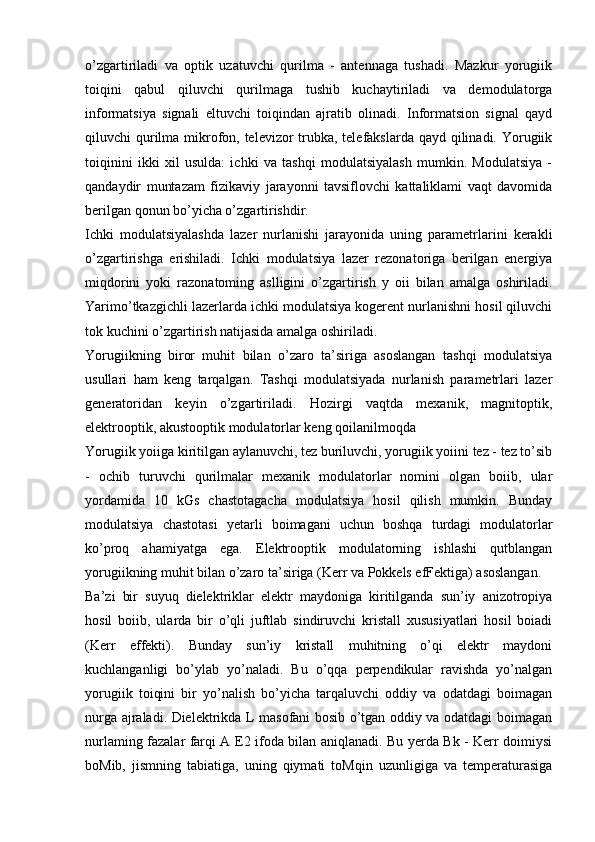 o’zgartiriladi   va   optik   uzatuvchi   qurilma   -   antennaga   tushadi.   Mazkur   yorugiik
toiqini   qabul   qiluvchi   qurilmaga   tushib   kuchaytiriladi   va   demodulatorga
informatsiya   signali   eltuvchi   toiqindan   ajratib   olinadi.   Informatsion   signal   qayd
qiluvchi qurilma mikrofon, televizor trubka, telefakslarda qayd qilinadi. Yorugiik
toiqinini   ikki   xil   usulda:   ichki   va   tashqi   modulatsiyalash   mumkin.   Modulatsiya   -
qandaydir   muntazam   fizikaviy   jarayonni   tavsiflovchi   kattaliklami   vaqt   davomida
berilgan qonun bo’yicha o’zgartirishdir.
Ichki   modulatsiyalashda   lazer   nurlanishi   jarayonida   uning   parametrlarini   kerakli
o’zgartirishga   erishiladi.   Ichki   modulatsiya   lazer   rezonatoriga   berilgan   energiya
miqdorini   yoki   razonatoming   aslligini   o’zgartirish   y   oii   bilan   amalga   oshiriladi.
Yarimo’tkazgichli lazerlarda ichki modulatsiya kogerent nurlanishni hosil qiluvchi
tok kuchini o’zgartirish natijasida amalga oshiriladi.
Yorugiikning   biror   muhit   bilan   o’zaro   ta’siriga   asoslangan   tashqi   modulatsiya
usullari   ham   keng   tarqalgan.   Tashqi   modulatsiyada   nurlanish   parametrlari   lazer
generatoridan   keyin   o’zgartiriladi.   Hozirgi   vaqtda   mexanik,   magnitoptik,
elektrooptik, akustooptik modulatorlar keng qoilanilmoqda
Yorugiik yoiiga kiritilgan aylanuvchi, tez buriluvchi, yorugiik yoiini tez - tez to’sib
-   ochib   turuvchi   qurilmalar   mexanik   modulatorlar   nomini   olgan   boiib,   ular
yordamida   10   kGs   chastotagacha   modulatsiya   hosil   qilish   mumkin.   Bunday
modulatsiya   chastotasi   yetarli   boimagani   uchun   boshqa   turdagi   modulatorlar
ko’proq   ahamiyatga   ega.   Elektrooptik   modulatorning   ishlashi   qutblangan
yorugiikning muhit bilan o’zaro ta’siriga (Kerr va Pokkels efFektiga) asoslangan.
Ba’zi   bir   suyuq   dielektriklar   elektr   maydoniga   kiritilganda   sun’iy   anizotropiya
hosil   boiib,   ularda   bir   o’qli   juftlab   sindiruvchi   kristall   xususiyatlari   hosil   boiadi
(Kerr   effekti).   Bunday   sun’iy   kristall   muhitning   o’qi   elektr   maydoni
kuchlanganligi   bo’ylab   yo’naladi.   Bu   o’qqa   perpendikular   ravishda   yo’nalgan
yorugiik   toiqini   bir   yo’nalish   bo’yicha   tarqaluvchi   oddiy   va   odatdagi   boimagan
nurga ajraladi. Dielektrikda L masofani bosib o’tgan oddiy va odatdagi boimagan
nurlaming fazalar farqi A   E2 ifoda bilan aniqlanadi. Bu yerda Bk - Kerr doimiysi
boMib,   jismning   tabiatiga,   uning   qiymati   toMqin   uzunligiga   va   temperaturasiga 