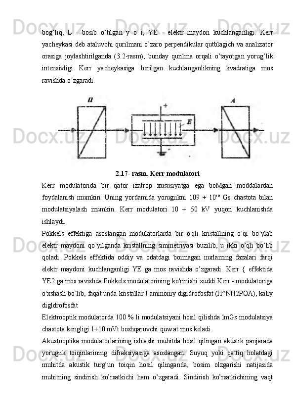 bog’liq,   L   -   bosib   o’tilgan   y   o   i,   YE   -   elektr   maydon   kuchlanganligi.   Kerr
yacheykasi  deb ataluvchi  qurilmani o’zaro perpendikular qutblagich va analizator
orasiga   joylashtirilganda   (3.2-rasm),   bunday   qurilma   orqali   o’tayotgan   yorug’lik
intensivligi   Kerr   yacheykasiga   berilgan   kuchlanganlikning   kvadratiga   mos
ravishda o’zgaradi.
2.17- rasm. Kerr modulatori
Kerr   modulatorida   bir   qator   izatrop   xususiyatga   ega   boMgan   moddalardan
foydalanish   mumkin.   Uning   yordamida   yorugiikni   109   +   10'°   Gs   chastota   bilan
modulatsiyalash   mumkin.   Kerr   modulatori   10   +   50   kV   yuqori   kuchlanishda
ishlaydi.
Pokkels   effektiga   asoslangan   modulatorlarda   bir   o'qli   kristallning   o’qi   bo’ylab
elektr   maydoni   qo’yilganda   kristallning   simmetriyasi   buzilib,   u   ikki   o’qli   bo’lib
qoladi.   Pokkels   effektida   oddiy   va   odatdagi   boimagan   nurlaming   fazalari   farqi
elektr   maydoni   kuchlanganligi   YE   ga   mos   ravishda   o’zgaradi.   Kerr   {   effektida
YE2 ga mos ravishda Pokkels modulatorining ko'rinishi xuddi Kerr - modulatoriga
o'xshash bo’lib, faqat unda kristallar ! ammoniy digidrofosfat (H^NH2POA), kaliy
digldrofosfat
Elektrooptik modulatorda 100 % li modulatsiyani hosil qilishda lmGs modulatsiya
chastota kengligi 1+10 mVt boshqaruvchi quw at mos keladi.
Akustooptika modulatorlarining ishlashi  muhitda hosil  qilingan akustik  panjarada
yorugiik   toiqinlarining   difraksiyasiga   asoslangan.   Suyuq   yoki   qattiq   holatdagi
muhitda   akustik   turg’un   toiqin   hosil   qilinganda,   bosim   olzgarishi   natijasida
muhitning   sindirish   ko’rsatkichi   ham   o’zgaradi.   Sindirish   ko’rsatkichining   vaqt 