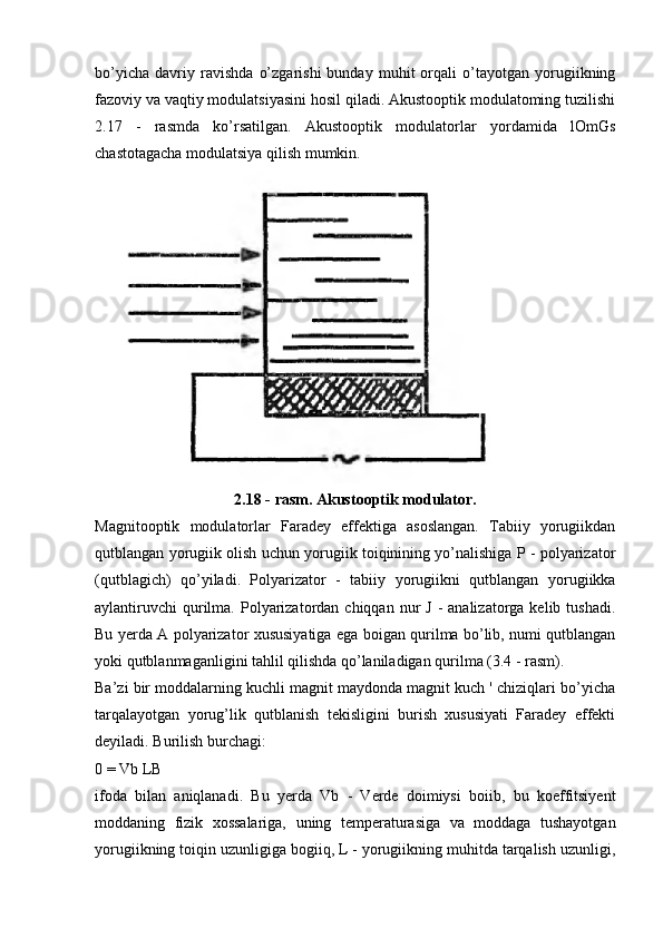 bo’yicha   davriy   ravishda   o’zgarishi   bunday   muhit   orqali   o’tayotgan   yorugiikning
fazoviy va vaqtiy modulatsiyasini hosil qiladi. Akustooptik modulatoming tuzilishi
2.17   -   rasmda   ko’rsatilgan.   Akustooptik   modulatorlar   yordamida   lOmGs
chastotagacha modulatsiya qilish mumkin.
2.18 - rasm. Akustooptik modulator.
Magnitooptik   modulatorlar   Faradey   effektiga   asoslangan.   Tabiiy   yorugiikdan
qutblangan yorugiik olish uchun yorugiik toiqinining yo’nalishiga P - polyarizator
(qutblagich)   qo’yiladi.   Polyarizator   -   tabiiy   yorugiikni   qutblangan   yorugiikka
aylantiruvchi  qurilma.  Polyarizatordan  chiqqan  nur   J  -  analizatorga  kelib tushadi.
Bu yerda A polyarizator xususiyatiga ega boigan qurilma bo’lib, numi qutblangan
yoki qutblanmaganligini tahlil qilishda qo’laniladigan qurilma (3.4 - rasm).
Ba’zi bir moddalarning kuchli magnit maydonda magnit kuch ' chiziqlari bo’yicha
tarqalayotgan   yorug’lik   qutblanish   tekisligini   burish   xususiyati   Faradey   effekti
deyiladi. Burilish burchagi:
0 = Vb LB
ifoda   bilan   aniqlanadi.   Bu   yerda   Vb   -   Verde   doimiysi   boiib,   bu   koeffitsiyent
moddaning   fizik   xossalariga,   uning   temperaturasiga   va   moddaga   tushayotgan
yorugiikning toiqin uzunligiga bogiiq, L - yorugiikning muhitda tarqalish uzunligi, 