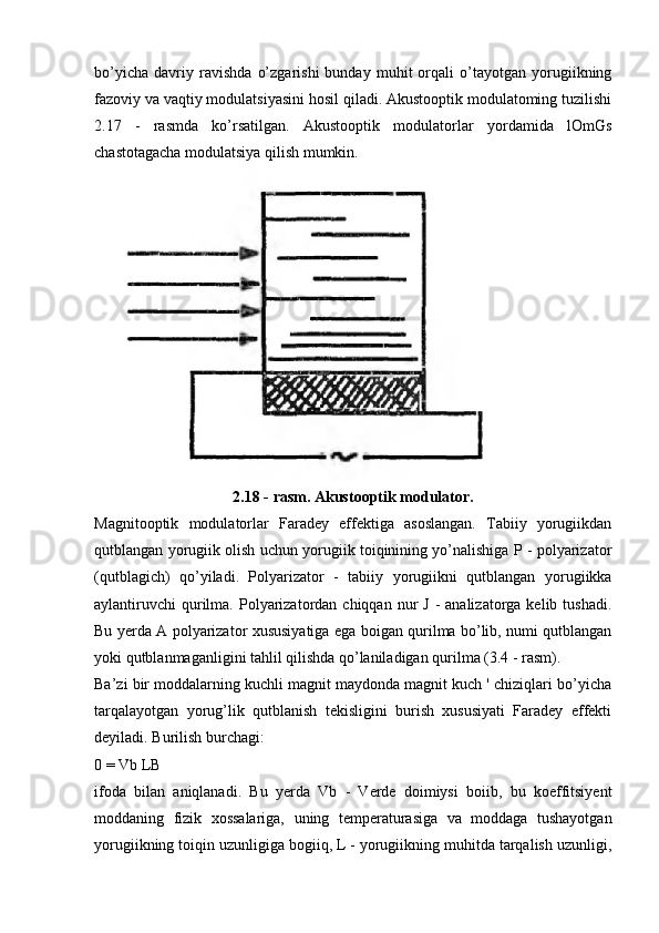 bo’yicha   davriy   ravishda   o’zgarishi   bunday   muhit   orqali   o’tayotgan   yorugiikning
fazoviy va vaqtiy modulatsiyasini hosil qiladi. Akustooptik modulatoming tuzilishi
2.17   -   rasmda   ko’rsatilgan.   Akustooptik   modulatorlar   yordamida   lOmGs
chastotagacha modulatsiya qilish mumkin.
2.18 - rasm. Akustooptik modulator.
Magnitooptik   modulatorlar   Faradey   effektiga   asoslangan.   Tabiiy   yorugiikdan
qutblangan yorugiik olish uchun yorugiik toiqinining yo’nalishiga P - polyarizator
(qutblagich)   qo’yiladi.   Polyarizator   -   tabiiy   yorugiikni   qutblangan   yorugiikka
aylantiruvchi  qurilma.  Polyarizatordan  chiqqan  nur   J  -  analizatorga  kelib tushadi.
Bu yerda A polyarizator xususiyatiga ega boigan qurilma bo’lib, numi qutblangan
yoki qutblanmaganligini tahlil qilishda qo’laniladigan qurilma (3.4 - rasm).
Ba’zi bir moddalarning kuchli magnit maydonda magnit kuch ' chiziqlari bo’yicha
tarqalayotgan   yorug’lik   qutblanish   tekisligini   burish   xususiyati   Faradey   effekti
deyiladi. Burilish burchagi:
0 = Vb LB
ifoda   bilan   aniqlanadi.   Bu   yerda   Vb   -   Verde   doimiysi   boiib,   bu   koeffitsiyent
moddaning   fizik   xossalariga,   uning   temperaturasiga   va   moddaga   tushayotgan
yorugiikning toiqin uzunligiga bogiiq, L - yorugiikning muhitda tarqalish uzunligi,