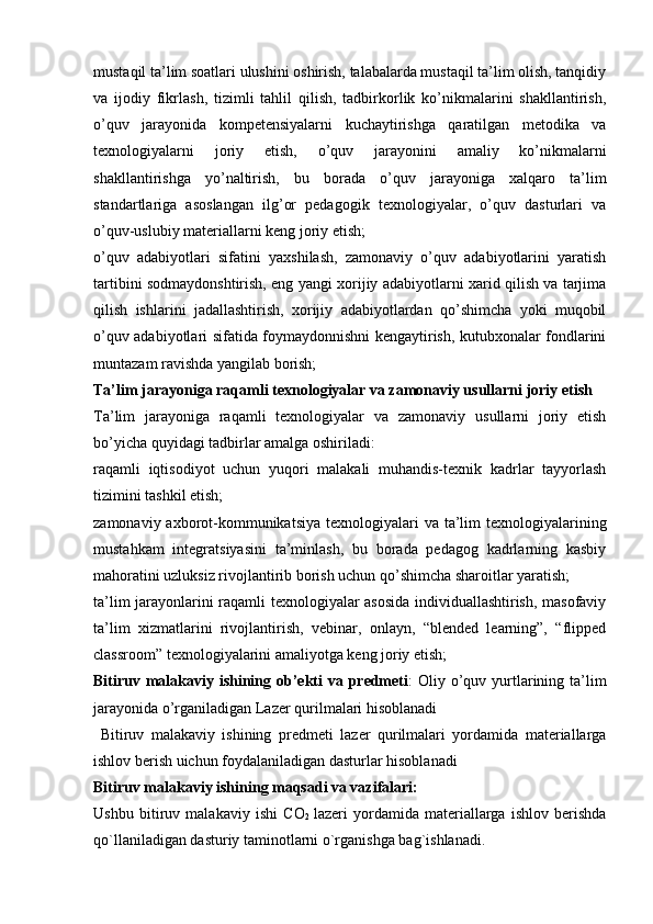 mustaqil ta’lim soatlari ulushini oshirish, talabalarda mustaqil ta’lim olish, tanqidiy
va   ijodiy   fikrlash,   tizimli   tahlil   qilish,   tadbirkorlik   ko’nikmalarini   shakllantirish,
o’quv   jarayonida   kompetensiyalarni   kuchaytirishga   qaratilgan   metodika   va
texnologiyalarni   joriy   etish,   o’quv   jarayonini   amaliy   ko’nikmalarni
shakllantirishga   yo’naltirish,   bu   borada   o’quv   jarayoniga   xalqaro   ta’lim
standartlariga   asoslangan   ilg’or   pedagogik   texnologiyalar,   o’quv   dasturlari   va
o’quv-uslubiy materiallarni keng joriy etish;
o’quv   adabiyotlari   sifatini   yaxshilash,   zamonaviy   o’quv   adabiyotlarini   yaratish
tartibini sodmaydonshtirish, eng yangi xorijiy adabiyotlarni xarid qilish va tarjima
qilish   ishlarini   jadallashtirish,   xorijiy   adabiyotlardan   qo’shimcha   yoki   muqobil
o’quv adabiyotlari sifatida foymaydonnishni kengaytirish, kutubxonalar fondlarini
muntazam ravishda yangilab borish;
Ta’lim jarayoniga raqamli texnologiyalar va zamonaviy usullarni joriy etish
Ta’lim   jarayoniga   raqamli   texnologiyalar   va   zamonaviy   usullarni   joriy   etish
bo’yicha quyidagi tadbirlar amalga oshiriladi:
raqamli   iqtisodiyot   uchun   yuqori   malakali   muhandis-texnik   kadrlar   tayyorlash
tizimini tashkil etish;
zamonaviy axborot-kommunikatsiya  texnologiyalari  va  ta’lim  texnologiyalarining
mustahkam   integratsiyasini   ta’minlash,   bu   borada   pedagog   kadrlarning   kasbiy
mahoratini uzluksiz rivojlantirib borish uchun qo’shimcha sharoitlar yaratish;
ta’lim jarayonlarini raqamli texnologiyalar asosida individuallashtirish, masofaviy
ta’lim   xizmatlarini   rivojlantirish,   vebinar,   onlayn,   “blended   learning”,   “flipped
classroom” texnologiyalarini amaliyotga keng joriy etish;
Bitiruv malakaviy ishining ob’ekti  va predmeti : Oliy o’quv yurtlarining ta’lim
jarayonida o’rganiladigan  Lazer qurilmalari hisoblanadi 
  Bitiruv   malakaviy   ishining   predmeti   lazer   qurilmalari   yordamida   materiallarga
ishlov berish uichun foydalaniladigan dasturlar hisoblanadi 
Bitiruv malakaviy ishining maqsadi va vazifalari:
Ushbu   bitiruv   malakaviy   ish i   CO
2   lazeri   yordamida   materiallarga   ishlov   berishda
qo`llaniladigan dasturiy taminotlarni o`rganishga bag`ishlanadi. 