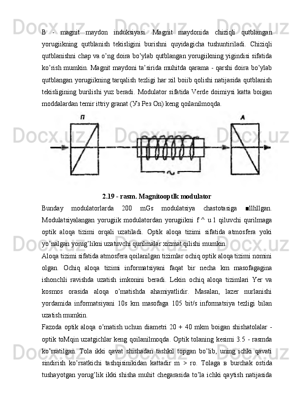 В   -   magnit   maydon   induksiyasi.   Magnit   maydonida   chiziqli   qutblangan
yorugiikning   qutblanish   tekisligini   burishni   quyidagicha   tushuntiriladi.   Chiziqli
qutblanishni chap va o’ng doira bo’ylab qutblangan yorugiikning yigindisi sifatida
ko’rish mumkin. Magnit maydoni ta’sirida muhitda qarama - qarshi doira bo’ylab
qutblangan yorugiikning tarqalish tezligi har xil boiib qolishi natijasida qutblanish
tekisligining burilishi  yuz beradi. Modulator sifatida Verde doimiysi  katta boigan
moddalardan temir ittriy granat ( Уз   Рез  On) keng qoilanilmoqda.
2.19 - rasm. Magnitooptlk modulator
Bunday   modulatorlarda   200   mGs   modulatsiya   chastotasiga   ■llhllgan.
Modulatsiyalangan   yorugiik   modulatordan   yorugiikni   f   ^   u   l   qiluvchi   qurilmaga
optik   aloqa   tizimi   orqali   uzatiladi.   Optik   aloqa   tizimi   sifatida   atmosfera   yoki
yo’nalgan yorug’likni uzatuvchi qurilmalar xizmat qilishi mumkin.
Aloqa tizimi sifatida atmosfera qoilanilgan tizimlar ochiq optik aloqa tizimi nomini
olgan.   Ochiq   aloqa   tizimi   informatsiyani   faqat   bir   necha   km   masofagagina
ishonchli   ravishda   uzatish   imkonini   beradi.   Lekin   ochiq   aloqa   tizimlari   Yer   va
kosmos   orasida   aloqa   o’matishda   ahamiyatlidir.   Masalan,   lazer   nurlanishi
yordamida   informatsiyani   10s   km   masofaga   105   bit/s   informatsiya   tezligi   bilan
uzatish mumkin.
Fazoda  optik  aloqa  o’matish  uchun  diametri   20  +  40  mkm   boigan  shishatolalar   -
optik toMqin uzatgichlar keng qoilanilmoqda. Optik tolaning kesimi 3.5 - rasmda
ko’rsatilgan.   Tola   ikki   qavat   shishadan   tashkil   topgan   bo’lib,   uning   ichki   qavati
sindirish   ko’rsatkichi   tashqisinikidan   kattadir   m   >   ro.   Tolaga   в   burchak   ostida
tushayotgan  yorug’lik ikki   shisha  muhit   chegarasida  to’la  ichki   qaytish  natijasida 