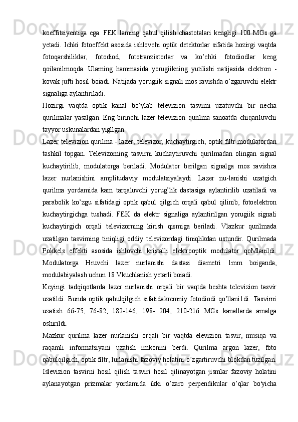 koeffitsiyentiga   ega.   FEK   laming   qabul   qilish   chastotalari   kengligi   100   MGs   ga
yetadi.   Ichki   fotoeffekt   asosida   ishlovchi   optik   detektorlar   sifatida   hozirgi   vaqtda
fotoqarshiliklar,   fotodiod,   fototranzistorlar   va   ko’chki   fotodiodlar   keng
qoilanilmoqda.   Ulaming   hammasida   yorugiikning   yutilishi   natijasida   elektron   -
kovak jufti hosil boiadi. Natijada yorugiik signali mos ravishda o’zgaruvchi elektr
signaliga aylantiriladi.
Hozirgi   vaqtda   optik   kanal   bo’ylab   televizion   tasvimi   uzatuvchi   bir   necha
qurilmalar   yasalgan.   Eng   birinchi   lazer   televizion   qurilma   sanoatda   chiqariluvchi
tayyor uskunalardan yigllgan.
Lazer televizion qurilma - lazer, televizor, kuchaytirgich, optik filtr modulatordan
tashkil   topgan.   Televizorning   tasvirni   kuchaytiruvchi   qurilmadan   olingan   signal
kuchaytirilib,   modulatorga   beriladi.   Modulator   berilgan   signalga   mos   ravishca
lazer   nurlanishini   amplitudaviy   modulatsiyalaydi.   Lazer   nu-lanishi   uzatgich
qurilma   yordamida   kam   tarqaluvchi   yorug’lik   dastasiga   aylantirilib   uzatiladi   va
parabolik   ko’zgu   sifatidagi   optik   qabul   qilgich   orqali   qabul   qilinib,   fotoelektron
kuchaytirgichga   tushadi.   FEK   da   elektr   signaliga   aylantirilgan   yorugiik   signali
kuchaytirgich   orqali   televizorning   kirish   qismiga   beriladi.   Vlazkur   qurilmada
uzatilgan   tasvirning   tiniqligi   oddiy   televizordagi   tiniqlikdan   ustundir.   Qurilmada
Pokkels   effekti   asosida   ishlovchi   kristalli   elektrooptik   modulator   qoMlanildi.
Modulatorga   Hruvchi   lazer   nurlanishi   dastasi   diametri   1mm   boiganda,
modulabiyalash uchun 18 Vkuchlanish yetarli boiadi.
Keyingi   tadqiqotlarda   lazer   nurlanishi   orqali   bir   vaqtda   beshta   televizion   tasvir
uzatildi.   Bunda   optik   qabulqilgich   sifatidakremniy   fotodiodi   qo’llani1di.   Tasvirni
uzatish   66-75,   76-82,   182-146,   198-   204,   210-216   MGs   kanallarda   amalga
oshirildi.
Mazkur   qurilma   lazer   nurlanishi   orqali   bir   vaqtda   elevizion   tasvir,   musiqa   va
raqamli   informatsiyani   uzatish   imkonini   berdi.   Qurilma   argon   lazer,   foto
qabulqilgich, optik filtr, lurlanishi fazoviy holatini o’zgartiruvchi blokdan tuzilgan.
Islevizion   tasvirni   hosil   qilish   tasviri   hosil   qilinayotgan   jismlar   fazoviy   holatini
aylanayotgan   prizmalar   yordamida   ikki   o’zaro   perpendikular   o’qlar   bo'yicha 