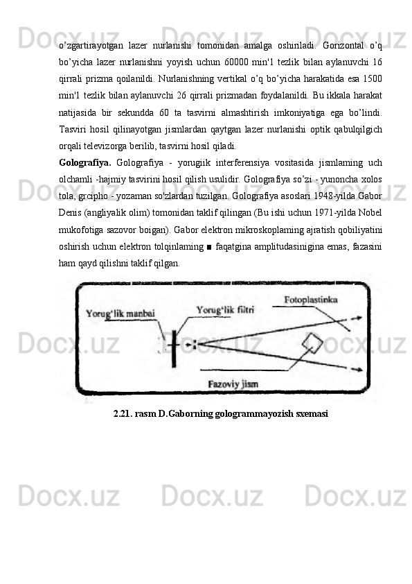 o’zgartirayotgan   lazer   nurlanishi   tomonidan   amalga   oshiriladi.   Gorizontal   o’q
bo’yicha   lazer   nurlanishni   yoyish   uchun   60000   min'1   tezlik   bilan   aylanuvchi   16
qirrali prizma qoilanildi. Nurlanishning vertikal o’q bo’yicha harakatida esa 1500
min'1 tezlik bilan aylanuvchi 26 qirrali prizmadan foydalanildi. Bu ikkala harakat
natijasida   bir   sekundda   60   ta   tasvirni   almashtirish   imkoniyatiga   ega   bo’lindi.
Tasviri   hosil   qilinayotgan   jismlardan   qaytgan   lazer   nurlanishi   optik   qabulqilgich
orqali televizorga berilib, tasvirni hosil qiladi.
Golografiya.   Golografiya   -   yorugiik   interferensiya   vositasida   jismlaming   uch
olchamli -hajmiy tasvirini hosil qilish usulidir. Golografiya so’zi - yunoncha xolos
tola, grcipho - yozaman so'zlardan tuzilgan. Golografiya asoslari 1948-yilda Gabor
Denis (angliyalik olim) tomonidan taklif qilingan (Bu ishi uchun 1971-yilda Nobel
mukofotiga sazovor boigan). Gabor elektron mikroskoplaming ajratish qobiliyatini
oshirish uchun elektron tolqinlaming ■ faqatgina amplitudasinigina emas, fazasini
ham qayd qilishni taklif qilgan.
2.21. rasm D.Gaborning gologrammayozish sxemasi 