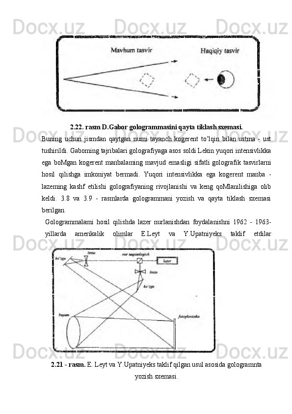 2.22. rasm D.Gabor gologrammasini qayta tiklash sxemasi.
Buning   uchun   jismdan   qaytgan   numi   tayanch   kogerent   to’lqin   bilan   ustma   -   ust
tushirildi. Gaboming tajribalari golografiyaga asos soldi Lekin yuqori intensivlikka
ega  boMgan   kogerent   manbalaming  mavjud  emasligi  sifatli  golografik  tasvirlarni
hosil   qilishga   imkoniyat   bermadi.   Yuqori   intensivlikka   ega   kogerent   manba   -
lazeming   kashf   etilishi   golografiyaning   rivojlanishi   va   keng   qoMlanilishiga   olib
keldi.   3.8   va   3.9   -   rasmlarda   gologrammani   yozish   va   qayta   tiklash   sxemasi
berilgan.
Gologrammalami   hosil   qilishda   lazer   nurlanishdan   foydalanishni   1962   -   1963-
yillarda   amerikalik   olimlar   E.Leyt   va   Y.Upatniyeks   taklif   etdilar
2.21 - rasm.  E. Leyt va Y.Upatniyeks taklif qilgan usul asosida gologramnta
yozish sxemasi. 
