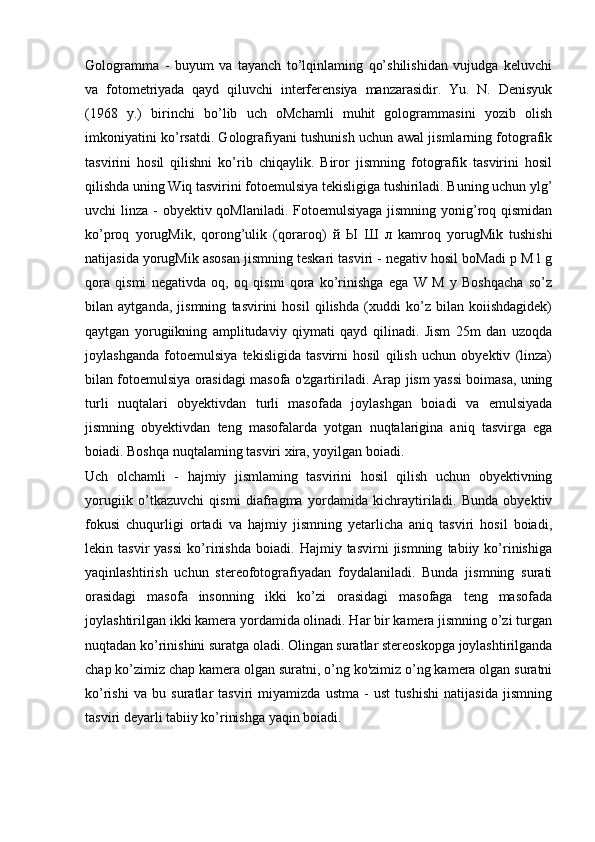 Gologramma   -   buyum   va   tayanch   to’lqinlaming   qo’shilishidan   vujudga   keluvchi
va   fotometriyada   qayd   qiluvchi   interferensiya   manzarasidir.   Yu.   N.   Denisyuk
(1968   y.)   birinchi   bo’lib   uch   oMchamli   muhit   gologrammasini   yozib   olish
imkoniyatini ko’rsatdi. Golografiyani tushunish uchun awal jismlarning fotografik
tasvirini   hosil   qilishni   ko’rib   chiqaylik.   Biror   jismning   fotografik   tasvirini   hosil
qilishda uning Wiq tasvirini fotoemulsiya tekisligiga tushiriladi. Buning uchun ylg’
uvchi linza - obyektiv qoMlaniladi. Fotoemulsiyaga  jismning yonig’roq qismidan
ko’proq   yorugMik,   qorong’ulik   (qoraroq)   й   Ы   Ш   л   kamroq   yorugMik   tushishi
natijasida yorugMik asosan jismning teskari tasviri - negativ hosil boMadi p M l g
qora   qismi   negativda   oq,   oq   qismi   qora   ko’rinishga   ega   W   M   y   Boshqacha   so’z
bilan   aytganda,   jismning   tasvirini   hosil   qilishda   (xuddi   ko’z   bilan   koiishdagidek)
qaytgan   yorugiikning   amplitudaviy   qiymati   qayd   qilinadi.   Jism   25m   dan   uzoqda
joylashganda   fotoemulsiya   tekisligida   tasvirni   hosil   qilish   uchun   obyektiv   (linza)
bilan fotoemulsiya orasidagi masofa o'zgartiriladi. Arap jism yassi boimasa, uning
turli   nuqtalari   obyektivdan   turli   masofada   joylashgan   boiadi   va   emulsiyada
jismning   obyektivdan   teng   masofalarda   yotgan   nuqtalarigina   aniq   tasvirga   ega
boiadi. Boshqa nuqtalaming tasviri xira, yoyilgan boiadi.
Uch   olchamli   -   hajmiy   jismlaming   tasvirini   hosil   qilish   uchun   obyektivning
yorugiik   o’tkazuvchi   qismi   diafragma   yordamida   kichraytiriladi.   Bunda   obyektiv
fokusi   chuqurligi   ortadi   va   hajmiy   jismning   yetarlicha   aniq   tasviri   hosil   boiadi,
lekin  tasvir   yassi   ko’rinishda   boiadi.  Hajmiy   tasvirni   jismning   tabiiy  ko’rinishiga
yaqinlashtirish   uchun   stereofotografiyadan   foydalaniladi.   Bunda   jismning   surati
orasidagi   masofa   insonning   ikki   ko’zi   orasidagi   masofaga   teng   masofada
joylashtirilgan ikki kamera yordamida olinadi. Har bir kamera jismning o’zi turgan
nuqtadan ko’rinishini suratga oladi. Olingan suratlar stereoskopga joylashtirilganda
chap ko’zimiz chap kamera olgan suratni, o’ng ko'zimiz o’ng kamera olgan suratni
ko’rishi   va   bu   suratlar   tasviri   miyamizda   ustma   -   ust   tushishi   natijasida   jismning
tasviri deyarli tabiiy ko’rinishga yaqin boiadi. 