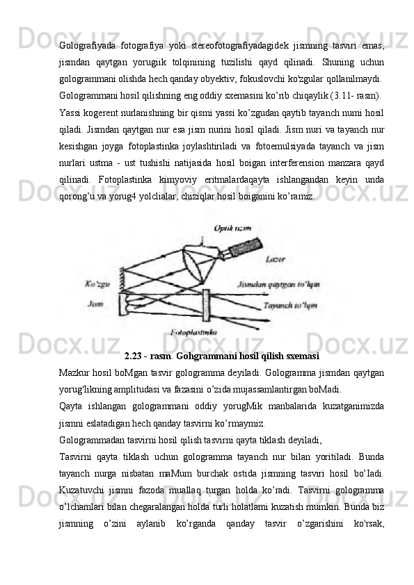 Golografiyada   fotografiya   yoki   stereofotografiyadagidek   jismning   tasviri   emas,
jismdan   qaytgan   yorugiik   tolqinining   tuzilishi   qayd   qilinadi.   Shuning   uchun
gologrammani olishda hech qanday obyektiv, fokuslovchi ko'zgular qollanilmaydi.
Gologrammani hosil qilishning eng oddiy sxemasini ko’rib chiqaylik (3.11- rasm).
Yassi kogerent nurlanishning bir qismi yassi ko’zgudan qaytib tayanch numi hosil
qiladi. Jismdan qaytgan nur esa jism nurini hosil qiladi. Jism  nuri va tayanch nur
kesishgan   joyga   fotoplastinka   joylashtiriladi   va   fotoemulsiyada   tayanch   va   jism
nurlari   ustma   -   ust   tushishi   natijasida   hosil   boigan   interferension   manzara   qayd
qilinadi.   Fotoplastinka   kimyoviy   eritmalardaqayta   ishlangandan   keyin   unda
qorong’u va yorug4 yolclialar, chiziqlar hosil boiganini ko’ramiz.
2.23 - rasm .  Gohgrammani hosil qilish sxemasi
Mazkur hosil boMgan tasvir gologramma deyiladi. Gologramma jismdan qaytgan
yorug'Iikning amplitudasi va fazasini o’zida mujassamlantirgan boMadi.
Qayta   ishlangan   gologrammani   oddiy   yorugMik   manbalarida   kuzatganimizda
jismni eslatadigan hech qanday tasvirni ko’rmaymiz.
Gologrammadan tasvirni hosil qilish tasvirni qayta tiklash deyiladi,
Tasvirni   qayta   tiklash   uchun   gologramma   tayanch   nur   bilan   yoritiladi.   Bunda
tayanch   nurga   nisbatan   maMum   burchak   ostida   jismning   tasviri   hosil   bo’Iadi.
Kuzatuvchi   jismni   fazoda   muallaq   turgan   holda   ko’radi.   Tasvirni   gologramma
o’lchamlari bilan chegaralangan holda turli holatlami kuzatish mumkin. Bunda biz
jismning   o’zini   aylanib   ko’rganda   qanday   tasvir   o’zgarishini   ko'rsak, 