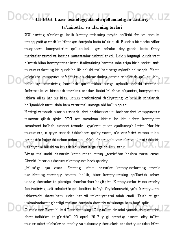 III-BOB. Lazer texnologiyalarida qollaniladigan dasturiy
ta’minotlar va ularning turlari
XX   asrning   o’rtalariga   kelib   kompyuterlarning   paydo   bo’lishi   fan   va   texnika
taraqqiyotiiga misli ko’rilmagan darajada katta ta’sir qildi. Bundan bir necha yillar
muqaddam   kompyuterlar   qo’llaniladi-   gan   sohalar   deyilganda   katta   ilmiy
markazlar zavod va boshqa muassasalar tushunilar edi. Lekin bugungi kunda vaqt
o’tmish bilan kompyuterlar inson faoliyatining hamma sohalariga kirib borishi turli
mutaxassislarning ish quroli bo’lib qolishi real haqiqatga aylanib qolmoqda. Yaqin
kelajakda   kompyuter   nafaqat   ishlab   chiqarishning   barcha   sohalarida   qo’llanilishi,
balki   uy   bekasining   ham   ish   qurollaridan   biriga   aylanib   qolishi   mumkin.
Informatika va hisoblash texnikasi asoslari fanini bilish va o’rganish, kompyuterni
ishlata   olish   har   bir   kishi   uchun   professional   faoliyatning   ko’pchilik   sohalarida
bo’lganidek turmushda ham zarur ma’lumotga oid bo’lib qoladi.
Hozirgi zamonda biror bir sohada ishni boshlash va uni boshqarishni kompyutersiz
tasavvur   qilish   qiyin.   XXI   asr   savodxon   kishisi   bo`lishi   uchun   kompyuter
savodxoni   bo’lish,   axborot   texnolo-   giyalarini   puxta   egallamog’i   lozim.   Har   bir
mutaxassis,   u   qaysi   sohada   ishlashdan   qat`iy   nazar,   o’z   vazifasini   zamon   talabi
darajasida bajarishi uchun axborotni ishlab chiqaruvchi vositalar va ularni ishlatish
uslibiyotini bilishi va ishlash ko’nikmalarga ega bo`lishi zarur.
Bizga   ma’lumki   dastursiz   komputerlar   quruq   „temir"dan   boshqa   narsa   emas.
Chunki, biror-bir dastursiz kompyuter hech qanday
„bilim"ga   ega   emas.   Shuning   uchun   dasturlar   kompyuterlarning   texnik
tuzilishining   mantiqiy   davomi   bo’lib,   biror   kompyuterning   qo’llanish   sohasi
undagi   dasturlar   to’plamiga   chambarchas   bog'liqdir.   Kompyuterlar   inson   amaliy
faoliyatining turli sohalarida qo’llanilishi tufayli foydalanuvchi, ya'ni kompyutemi
ishlatuvchi   shaxs   ham   undan   har   xil   imkoniyatlarni   talab   etadi.   Talab   etilgan
imkoniyatlarning borligi ma'lum darajada dasturiy ta'minotga ham bog'liqdir.
O’zbekiston Respublikasi Prezidentining “Oliy ta’lim tizimini yanada rivojlantirish
chora-tadbirlari   to’g’risida”   20   aprel   2017   yilgi   qaroriga   asosan   oliy   ta’lim
muassasalari  talabalarida amaliy va uskunaviy dasturlash asoslari yuzasidan bilim 