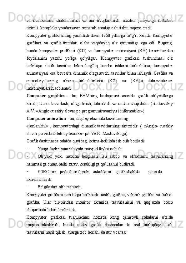 va   malakalarni   shakllantirish   va   uni   rivojlantirish,   mazkur   jarayonga   nisbatan
tizimli, kompleks yondashuvni samarali amalga oshirishni taqozo etadi.
Kompyuter   grafikasining   yaratilish   davri   1960   yillarga   to’g’ri   keladi.   Kompyuter
grafikasi   va   grafik   tizimlari   o’sha   vaqtdayoq   o’z   qimmatiga   ega   edi.   Bugungi
kunda   kompyuter   grafikasi   (KG)   va   kompyuter   animasiyasi   (KA)   terminlaridan
foydalanish   yaxshi   yo’lga   qo’yilgan.   Kompyuter   grafikasi   tushunchasi   o’z
tarkibiga   statik   tasvirlar   bilan   bog’liq   barcha   ishlarni   birlashtirsa,   kompyuter
animatsiyasi  esa   bevosita   dinamik   o’zgaruvchi   tasvirlar   bilan   ishlaydi.   Grafika   va
animatsiyalarning   o’zaro   birlashtirilishi   (KG)   va   (KA)si   abbreviaturasi
imkoniyatlari   hisoblanadi.
Computer   graphics   –   bu,   EHMning   boshqaruvi   asosida   grafik   ob’yektlarga
kirish,   ularni   tasvirlash,   o’zgartirish,   tahrirlash   va   undan   chiqishdir.   (Borkovskiy
A.V.   «Anglo-russkiy   slovar   po   programmirovaniyu   i   informatike»)
Computer animation   - bu, displey ekranida tasvirlarning
«jonlanishi»   ,   kompyuterdagi   dinamik   tasvirlarning   sintezidir.   (   «Anglo-   russkiy
slovar po   vichislitelnoy   texnike»   p/r Ye.K.   Maslovskogo).
Grafik   dasturlarda   odatda   quyidagi   ketma-ketlikda   ish   olib   boriladi:
 Yangi   faylni   yaratish yoki   mavjud   faylni   ochish.
 Ob’yekt   yoki   muxitni   belgilash.   Bu   asbob   va   effektlarni   tasvirlarning
hammasiga emas,   balki   zarur, kerakligiga qo’llashni   bildiradi.
 Effektlarni joylashtirish yoki asboblarni grafik shaklda panelda
aktivlashtirish.
 Belgilashni   olib   tashlash.
Kompyuter   grafikasi   uch   turga   bo ’ linadi :   rastrli   grafika ,  vektorli   grafika   va   fraktal
grafika .   Ular   bir-biridan   monitor   ekranida   tasvirlanishi   va   qog’ozda   bosib
chiqarilishi   bilan farqlanadi.
Kompyuter   grafikasi   tushunchasi   hozirda   keng   qamrovli   sohalarni   o’zida
mujassamlashtirib,   bunda   oddiy   grafik   chizishdan   to   real   borliqdagi   turli
tasvirlarni   hosil   qilish,   ularga   zeb   berish,   dastur   vositasi 