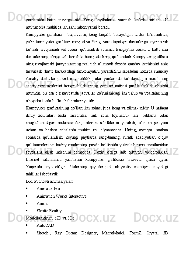 yordamida   hatto   tasvirga   oid   Yangi   loyihalarni   yaratish   ko’zda   tutiladi.   U
multimedia   muhitida ishlash imkoniyatini   beradi.
Kompyuter   grafikasi   –   bu,   avvalo,   keng   tarqalib   borayotgan   dastur   ta’minotidir,
ya’ni kompyuter grafikasi mavjud va Yangi yaratilayotgan   dasturlarga   tayanib   ish
ko’radi,   rivojlanadi   vat   obora   qo’llanilish   sohasini  kengaytira boradi.U hatto shu
dasturlarning o’ziga zeb berishda   ham   juda   keng   qo’llaniladi.Kompyuter   grafikasi
ning   rivojlanishi   jarayonlarning   real   uch   o’lchovli   fazoda   qanday   kechishini   aniq
tasvirlash  (hatto  harakatdagi  )imkoniyatini  yaratdi.Shu  sababdan   hozirda   shunday
Amaliy   dasturlar   paketlari   yaratildiki,   ular   yordamida   ko’rilayotgan   masalaning
asosiy   parametrlarini   bergan   holda   uning   yechimi   natijasi   grafik   shaklda   olinishi
mumkin, bu esa o’z navbatida   jadvallar ko’rinishidagi  ish uslub va vositalarining
o’zgacha tusda bo’la   olish   imkoniyatidir.
Kompyuter grafikasining qo’llanilish sohasi juda keng va xilma-   xildir. U   nafaqat
ilmiy   xodimlar,   balki   rassomlar,   turli   soha   loyihachi-   lari,   reklama   bilan
shug’ullanadigan   mutaxassislar,   Internet   sahifalarini   yaratish,   o’qitish   jarayoni
uchun   va   boshqa   sohalarda   muhim   rol   o’ynamoqda.   Uning,   ayniqsa,   matbaa
sohasida   qo’llanilishi   keyingi   paytlarda   rang-barang,   suratli   adabiyotlar,   o’quv
qo’llanmalari   va   badiiy   asarlarning   paydo   bo’lishida   yuksak   bezash   texnikasidan
foydalana   olish   imkonini   bermoqda.   Hozir,   o’ziga   jalb   qiluvchi   videoroliklar,
Internet   sahifalarini   yaratishni   kompyuter   grafikasiz   tasavvur   qilish   qiyin.
Yuqorida   qayd   etilgan   fikrlarning   qay   darajada   ob’yektiv   ekanligini   quyidagi
tahlillar   isbotlaydi:
Ikki   o’lchovli   animasiyalar:
 Animator   Pro
 Animation   Works   Interactive
 Animo
 Elastic   Reality
Modellashtirish:   (2D   va   3D)
 AutoCAD
 Sketch!,   Ray   Dream   Designer,   MacroModel,   FormZ,   Crystal   3D 