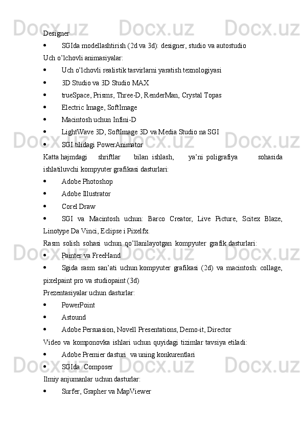 Designer
 SGIda   modellashtirish   (2d   va   3d):   designer,   studio   va   autostudio
Uch   o’lchovli   animasiyalar:
 Uch   o’lchovli   realistik   tasvirlarni   yaratish   texnologiyasi
 3D   Studio   va 3D   Studio   MAX
 trueSpace,   Prisms,   Three-D,   RenderMan,   Crystal   Topas
 Electric   Image,   SoftImage
 Macintosh   uchun   Infini-D
 LightWave   3D,   SoftImage   3D   va   Media   Studio   na   SGI
 SGI   tilidagi   PowerAnimator
Katta   hajmdagi shriftlar bilan ishlash, ya’ni poligrafiya   sohasida
ishlatiluvchi   kompyuter grafikasi   dasturlari:
 Adobe   Photoshop
 Adobe   Illustrator
 Corel   Draw
 SGI   va   Macintosh   uchun:   Barco   Creator,   Live   Picture,   Scitex   Blaze,
Linotype   Da   Vinci,   Eclipse i   Pixelfx.
Rasm   solish   sohasi   uchun   qo’llanilayotgan   kompyuter   grafik   dasturlari:
 Painter   va   FreeHand
 Sgida   rasm   san’ati   uchun   kompyuter   grafikasi   (2d)   va   macintosh:   collage,
pixelpaint   pro   va   studiopaint   (3d )
Prezentasiyalar   uchun   dasturlar:
 PowerPoint
 Astound
 Adobe   Persuasion,   Novell   Presentations,   Demo-it,   Director
Video   va   komponovk a   ishlari   uchun   quyidagi   tizimlar   tavsiya   etiladi:
 Adobe   Premier   dasturi   va   uning   konkurentlari
 SGI da   Composer
Ilmiy   anjumanlar   uchun   dasturlar:
 Surfer,   Grapher   va   MapViewer 