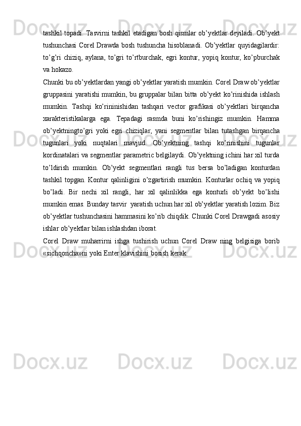 tashkil   topadi.   Tasvirni   tashkil   etadigan   bosh   qismlar   ob’yektlar deyiladi. Ob’yekt
tushunchasi Corel Drawda bosh tushuncha   hisoblanadi.   Ob’yektlar   quyidagilardir:
to’g’ri   chiziq,   aylana,   to’gri   to’rtburchak,   egri   kontur,   yopiq   kontur,   ko’pburchak
va hokazo.
Chunki bu ob’yektlardan yangi ob’yektlar yaratish mumkin. Corel   Draw ob’yektlar
gruppasini yaratishi mumkin, bu gruppalar bilan bitta   ob’yekt   ko’rinishida   ishlash
mumkin.   Tashqi   ko’rininishidan   tashqari   vector   grafikasi   ob’yektlari   birqancha
xarakteristikalarga   ega.   Tepadagi   rasmda   buni   ko’rishingiz   mumkin.   Hamma
ob’yektningto’gri   yoki   egri   chiziqlar,   yani   segmentlar   bilan   tutashgan   birqancha
tugunlari   yoki   nuqtalari   mavjud.   Ob’yektning   tashqi   ko’rinishini   tugunlar
kordinatalari   va segmentlar parametric belgilaydi. Ob’yektning ichini har xil turda
to’ldirish   mumkin.   Ob’yekt   segmentlari   rangli   tus   bersa   bo’ladigan   konturdan
tashkil   topgan.   Kontur   qalinligini   o’zgartirish   mumkin.   Konturlar   ochiq   va   yopiq
bo’ladi.   Bir   nechi   xil   rangli,   har   xil   qalinlikka   ega   konturli   ob’yekt   bo’lishi
mumkin   emas.   Bunday   tasvir   yaratish   uchun har xil ob’yektlar yaratish lozim. Biz
ob’yektlar tushunchasini   hammasini   ko’rib   chiqdik.   Chunki   Corel   Drawgadi   asosiy
ishlar   ob’yektlar bilan ishlashdan iborat.
Corel   Draw   muharrirni   ishga   tushirish   uchun   Corel   Draw   ning   belgisiga   borib
«sichqoncha»ni   yoki   Enter   klavishini   bosish   kerak. 