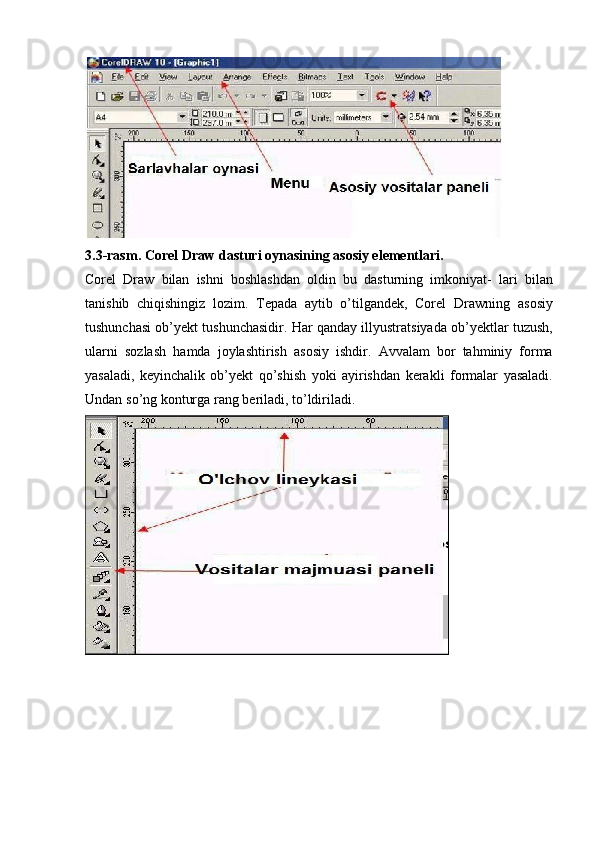 3.3-rasm.   Corel   Draw   dasturi   oynasining   asosiy elementlari.
Corel   Draw   bilan   ishni   boshlashdan   oldin   bu   dasturning   imkoniyat-   lari   bilan
tanishib   chiqishingiz   lozim.   Tepada   aytib   o’tilgandek,   Corel   Drawning   asosiy
tushunchasi   ob’yekt   tushunchasidir.   Har   qanday   illyustratsiyada   ob’yektlar   tuzush,
ularni   sozlash   hamda   joylashtirish   asosiy   ishdir.   Avvalam   bor   tahminiy   forma
yasaladi,   keyinchalik   ob’yekt   qo’shish   yoki   ayirishdan   kerakli   formalar   yasaladi.
Undan   so’ng   konturga rang   beriladi, to’ldiriladi. 