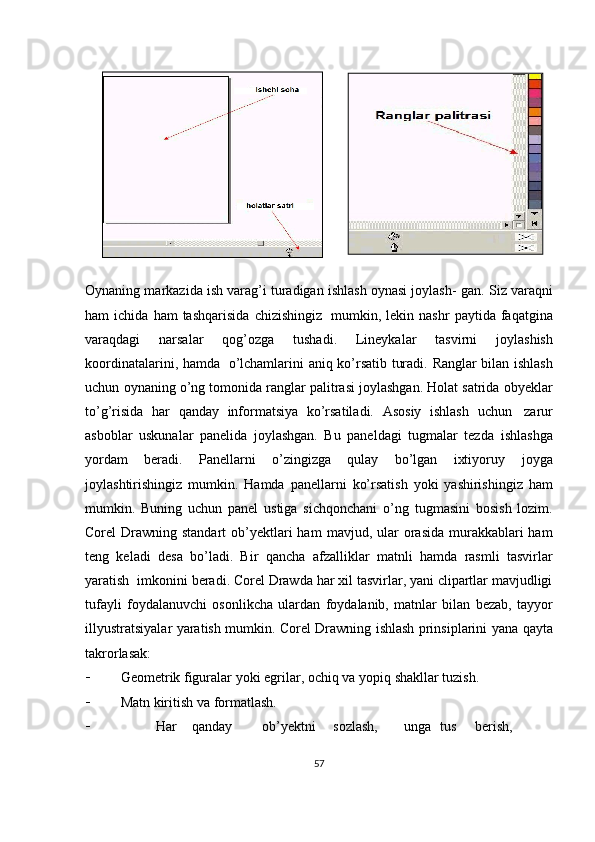 Oynaning markazida ish varag’i turadigan ishlash oynasi joylash-   gan.   Siz   varaqni
ham   ichida   ham   tashqarisida   chizishingiz   mumkin,   lekin   nashr   paytida   faqatgina
varaqdagi   narsalar   qog’ozga   tushadi.   Lineykalar   tasvirni   joylashish
koordinatalarini,   hamda   o’lchamlarini   aniq   ko’rsatib   turadi.   Ranglar   bilan   ishlash
uchun   oynaning   o’ng   tomonida ranglar palitrasi joylashgan. Holat satrida obyeklar
to’g’risida   har   qanday   informatsiya   ko’rsatiladi.   Asosiy   ishlash   uchun   zarur
asboblar   uskunalar   panelida   joylashgan.   Bu   paneldagi   tugmalar   tezda   ishlashga
yordam   beradi.   Panellarni   o’zingizga   qulay   bo’lgan   ixtiyoruy   joyga
joylashtirishingiz   mumkin.   Hamda   panellarni   ko’rsatish   yoki   yashirishingiz   ham
mumkin.   Buning   uchun   panel   ustiga   sichqonchani   o’ng   tugmasini   bosish   lozim.
Corel  Drawning standart  ob’yektlari  ham   mavjud, ular  orasida  murakkablari  ham
teng   keladi   desa   bo’ladi.   Bir   qancha   afzalliklar   matnli   hamda   rasmli   tasvirlar
yaratish   imkonini   beradi. Corel Drawda har xil tasvirlar, yani clipartlar mavjudligi
tufayli   foydalanuvchi   osonlikcha   ulardan   foydalanib,   matnlar   bilan   bezab,   tayyor
illyustratsiyalar   yaratish   mumkin.   Corel   Drawning   ishlash   prinsiplarini   yana   qayta
takrorlasak:
 Geometrik   figuralar   yoki   egrilar,   ochiq   va   yopiq   shakllar   tuzish.
 Matn   kiritish va   formatlash.
 Har qanday ob’yektni sozlash, unga tus berish,
57 