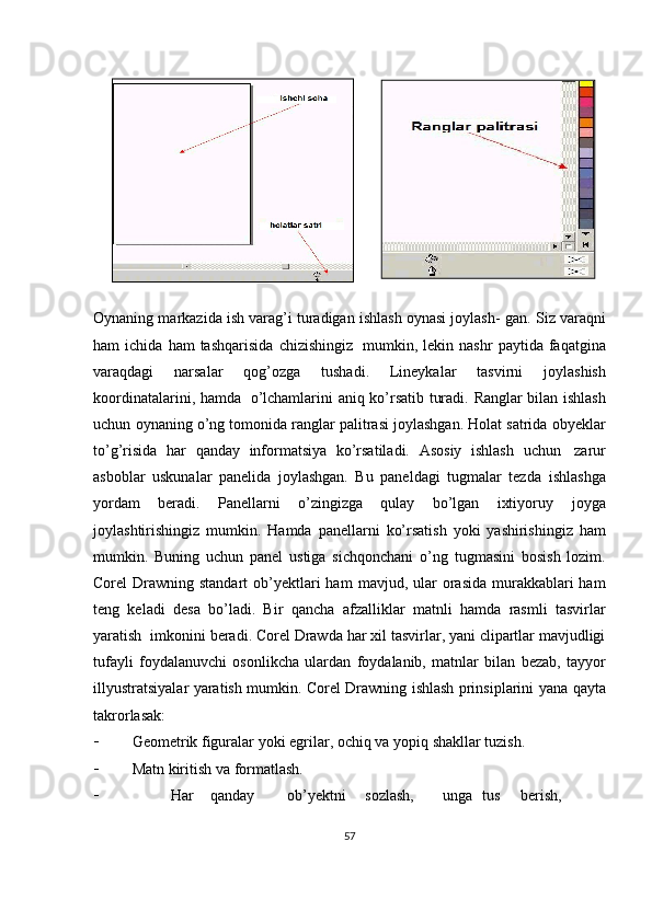 Oynaning markazida ish varag’i turadigan ishlash oynasi joylash-   gan.   Siz   varaqni
ham   ichida   ham   tashqarisida   chizishingiz   mumkin,   lekin   nashr   paytida   faqatgina
varaqdagi   narsalar   qog’ozga   tushadi.   Lineykalar   tasvirni   joylashish
koordinatalarini,   hamda   o’lchamlarini   aniq   ko’rsatib   turadi.   Ranglar   bilan   ishlash
uchun   oynaning   o’ng   tomonida ranglar palitrasi joylashgan. Holat satrida obyeklar
to’g’risida   har   qanday   informatsiya   ko’rsatiladi.   Asosiy   ishlash   uchun   zarur
asboblar   uskunalar   panelida   joylashgan.   Bu   paneldagi   tugmalar   tezda   ishlashga
yordam   beradi.   Panellarni   o’zingizga   qulay   bo’lgan   ixtiyoruy   joyga
joylashtirishingiz   mumkin.   Hamda   panellarni   ko’rsatish   yoki   yashirishingiz   ham
mumkin.   Buning   uchun   panel   ustiga   sichqonchani   o’ng   tugmasini   bosish   lozim.
Corel  Drawning standart  ob’yektlari  ham   mavjud, ular  orasida  murakkablari  ham
teng   keladi   desa   bo’ladi.   Bir   qancha   afzalliklar   matnli   hamda   rasmli   tasvirlar
yaratish   imkonini   beradi. Corel Drawda har xil tasvirlar, yani clipartlar mavjudligi
tufayli   foydalanuvchi   osonlikcha   ulardan   foydalanib,   matnlar   bilan   bezab,   tayyor
illyustratsiyalar   yaratish   mumkin.   Corel   Drawning   ishlash   prinsiplarini   yana   qayta
takrorlasak:
 Geometrik   figuralar   yoki   egrilar,   ochiq   va   yopiq   shakllar   tuzish.
 Matn   kiritish va   formatlash.
 Har qanday ob’yektni sozlash, unga tus berish,
57