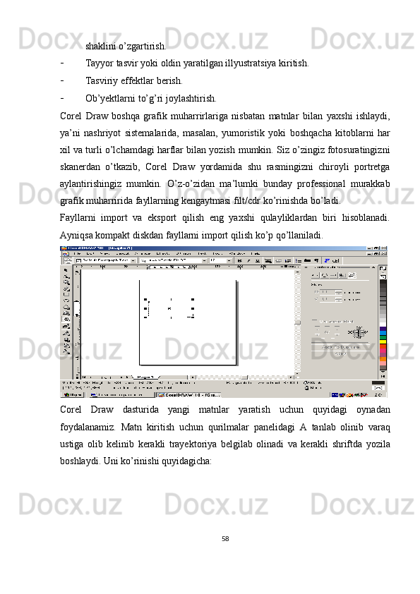shaklini   o’zgartirish.
 Tayyor   tasvir   yoki   oldin   yaratilgan   illyustratsiya kiritish.
 Tasviriy   effektlar berish.
 Ob’yektlarni   to’g’ri   joylashtirish.
Corel   Draw   boshqa   grafik   muharrirlariga   nisbatan   matnlar   bilan   yaxshi   ishlaydi,
ya’ni   nashriyot   sistemalarida,   masalan,   yumoristik   yoki   boshqacha   kitoblarni   har
xil va turli o’lchamdagi harflar bilan yozish   mumkin. Siz o’zingiz fotosuratingizni
skanerdan   o’tkazib,   Corel   Draw   yordamida   shu   rasmingizni   chiroyli   portretga
aylantirishingiz   mumkin.   O ’ z - o ’ zidan   ma ’ lumki   bunday   professional   murakkab
grafik   muharririda   fayllarning   kengaytmasi   filt / cdr   ko ’ rinishda   bo ’ ladi .
Fayllarni   import   va   eksport   qilish   eng   yaxshi   qulayliklardan   biri   hisoblanadi.
Ayniqsa   kompakt   diskdan   fayllarni   import   qilish   ko’p   qo’llaniladi.
Corel   Draw   dasturida   yangi   matnlar   yaratish   uchun   quyidagi   oynadan
foydalanamiz.   Matn   kiritish   uchun   qurilmalar   panelidagi   A   tanlab   olinib   varaq
ustiga   olib   kelinib   kerakli   trayektoriya   belgilab   olinadi   va   kerakli   shriftda   yozila
boshlaydi.   Uni   ko’rinishi   quyidagicha:
58 