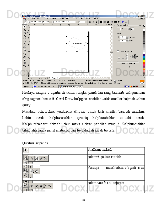 Hoshiya   rangini   o’zgartirish   uchun   ranglar   panelidan   rang   tanlanib   sichqonchani
o’ng   tugmasi   bosiladi.   Corel   Draw   ko’pgina   shakllar   ustida amallar   bajarish uchun
qulay.
Masalan,   uchburchak,   yulduzcha   ellipslar   ustida   turli   amallar   bajarish   mumkin.
Lekin   bunda   ko’pburchaklar   qavariq   ko’pburchaklar   bo’lishi   kerak.
Ko’pburchaklarni   chizish   uchun   maxsus   ekran   panellari   mavjud.   Ko’pburchaklar
bilan   ishlaganda   panel   atributlaridan   foydalanish   kerak   bo’ladi.
Qurilmalar   paneli
Strelkani   tanlash
qalamni   qalinlashtirish
Varaqni masshtabini o’zgarti-   rish
qalam   vazifasini   bajaradi
59 