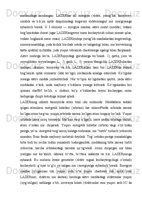 nurlanishiga   asoslangan.   LAZERhar   xil   energiya   (elektr,   yorug lik,   kimyoviy,ʻ
issiklik   va   h.k.)ni   optik   diapozondagi   kogerent   elektromagnit   nur   energiyasiga
aylantirib   beradi.   U   3   element   —   energiya   manbai,   aktiv   muhit   (modda),   teskari
bog lanishdan iborat (agar LAZERkogerent nurni kuchaytirish uchun xizmat qilsa,	
ʻ
teskari boglanish zarur emas). LAZERboshqa yorug lik manbalardan kogerentligi,	
ʻ
monoxromatikligi, juda kichik burchak ostida yo nalganligi bilan, nur kuvvatining	
ʻ
katta spektral zichlikka, juda yuqori tebranish chastotasiga egaligi bilan farqlanadi.
Aktiv   muhitga   ko ra,   LAZERquyidagi   guruhlarga   bo linadi:   1)   qattiq   jism   va	
ʻ ʻ
suyuqlikdan   tayyorlangan   L;   2)   gazli   L;   3)   yarimo tkazgichli   LAZERBulardan	
ʻ
tashqari,   eksimer,   kimyoviy   va   h.k.   LAZERxillari   ham   bor.   LAZERda   teskari
bog lanish   optik   rezonator   (ikki   ko zgu)   yordamida   amalga   oshiriladi.   Ko zgular	
ʻ ʻ ʻ
orasiga   aktiv   modda   joylashtiriladi.   Nur   to lqini   ko zgulardan   qaytib,   yana   aktiv	
ʻ ʻ
moddadan   o tadi,   unda  	
ʻ majburiy   o tishlarni   yuzaga   keltiradi.   Ko zgulardan   biri	ʻ ʻ
qisman   shaffof   bo lib,   u   cheksiz   ko p   o tishlardan   keyin   kuchaygan   nurni	
ʻ ʻ ʻ
tashqariga chiqib ketishiga xizmat qiladi.
LAZERning   ishlash   tamoyilida   atom   tuzil   ishi   muhimdir.   Moddalarni   tashkil
qilgan   atomlarni   energetik   holatlari   (orbitasi)   har   xilazerPastki   orbitada   zarrasi
bo lgan atom turg un, yuqori orbitada zarrasi bo lgan atom beqaror bo ladi. Yuqori	
ʻ ʻ ʻ ʻ
orbitada   zarra   uzoq   turmaydi.   Ma lum   vaqt   o tgach,   zarra   pastki   orbitaga   tushib,	
ʼ ʻ
atom   o zidan   nur   chiqaradi.   Yuqori   energetik   holatlar   (orbita)   dagi   o zo zidan	
ʻ ʻ ʻ
pastga, ya ni, energetik turg unroq holatga tushmasa, uni "turtib" tushirib yuborishi	
ʼ ʻ
mumkin. Buni fanda majburiy nurlatish deyiladi. Tog  ustidan pastga yumalatilgan	
ʻ
bitta tosh bir necha toshni yumalatib tushirganidek, moddaning bitta zarrasi turtib
yuborilsa,   barcha   orbitalardagi   zarralar   qo zg aladi.   Atom   chiqargan   nur   bilan	
ʻ ʻ
yutilgan   nur   ko shilib,   ikkitasi   to rtta,   to rttasi   sakkizta   va   h.k.   LAZERnuriga	
ʻ ʻ ʻ
aylanadi.   Bu   nurlarni   kvant   generator   (elektr   signal   kuchaytirgichiga   o xshab)	
ʻ
kuchaytirib,   g oyat   to g ri   yo nalgan   nur   (energiya)ga   aylantirib   beradi.   Energiya	
ʻ ʻ ʻ ʻ
manbai   (o zgarmas   tok,   yuqori   yoki   o ta   yuqori   chastotali   tok,   optik   yoki	
ʻ ʻ
LAZERnuri,   elektron   nur   dastasi)   hisobiga   aktiv   moddadagi   elektronlar   yuqori
(uyg otilgan)   sathlarga   o tib,   inversiya   holati   (elektronlar   soni   yuqori   sath   N2   da	
ʻ ʻ 