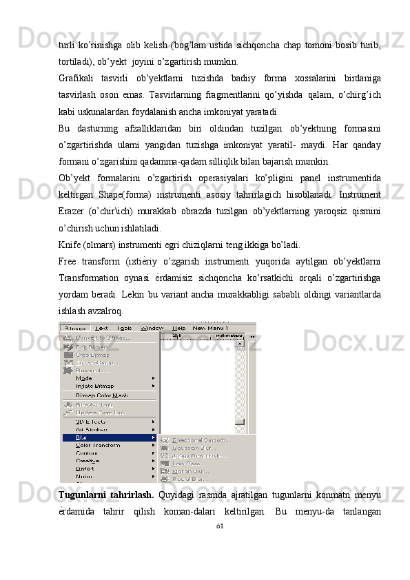 turli   ko’rinishga   olib   kelish   (bog’lam   ustida   sichqoncha   chap   tomoni   bosib   turib,
tortiladi),   ob’yekt   joyini   o’zgartirish   mumkin.
Grafikali   tasvirli   ob’yektlarni   tuzishda   badiiy   forma   xossalarini   birdaniga
tasvirlash   oson   emas.   Tasvirlarning   fragmentlarini   qo’yishda   qalam,   o’chirg’ich
kabi   uskunalardan   foydalanish   ancha   imkoniyat   yaratadi.
Bu   dasturning   afzalliklaridan   biri   oldindan   tuzilgan   ob’yektning   formasini
o’zgartirishda   ularni   yangidan   tuzishga   imkoniyat   yaratil-   maydi.   Har   qanday
formani o’zgarishini qadamma-qadam silliqlik bilan   bajarish   mumkin.
Ob’yekt   formalarini   o’zgartirish   operasiyalari   ko’pligini   panel   instrumentida
keltirgan   Shape(forma)   instrumenti   asosiy   tahrirlagich   hisoblanadi.   Instrument
Erazer   (o’chir\ich)   murakkab   obrazda   tuzilgan   ob’yektlarning   yaroqsiz   qismini
o’chirish   uchun   ishlatiladi.
Knife   (olmars)   instrumenti   egri   chiziqlarni   teng   ikkiga bo’ladi.
Free   transform   (ixti е? riy   o’zgarish   instrumenti   yuqorida   aytilgan   ob’yektlarni
Transformation   oynasi   е	
? rdamisiz   sichqoncha   ko’rsatkichi   orqali   o’zgartirishga
yordam   beradi.   Lekin   bu   variant   ancha   murakkabligi   sababli   oldingi   variantlarda
ishlash   avzalroq.
Tugunlarni   tahrirlash.   Quyidagi   rasmda   ajratilgan   tugunlarni   konmatn   menyu
е	
?rdamida   tahrir   qilish   koman-dalari   keltirilgan.   Bu   menyu-da   tanlangan
61 