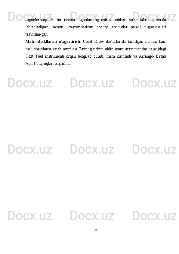 tugunlarning   е?ki   bir   nechta   tugunlarning   usti-da   ishlash   ya’ni   tahrir   qilish-da
ishlatiladigan   menyu   ko-mandasidan   boshqa   atributlar   paneli   tugmachalari
tasvirlan-gan.
Matn   shakllarini   o’zgartirish .   Corel   Draw   dasturlarida   kiritilgan   matnni   ham
turli shakllarda   е	
? zish mumkin. Buning uchun oldin matn   instrumentlar panelidagi
Text   Tool   instrumenti   orqali   belgilab   olinib,   matn   kiritiladi   va   Arrange-   Break
Apart buyruqlari   bajariladi.
62 