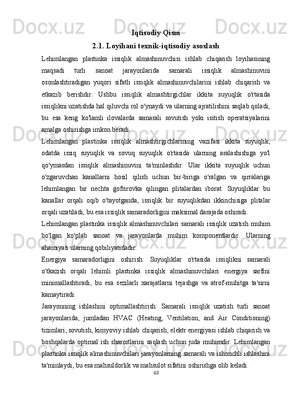 Iqtisodiy Qism
2.1. Loyihani texnik-iqtisodiy asoslash
Lehimlangan   plastinka   issiqlik   almashinuvchisi   ishlab   chiqarish   loyihasining
maqsadi   turli   sanoat   jarayonlarida   samarali   issiqlik   almashinuvini
osonlashtiradigan   yuqori   sifatli   issiqlik   almashinuvchilarini   ishlab   chiqarish   va
etkazib   berishdir.   Ushbu   issiqlik   almashtirgichlar   ikkita   suyuqlik   o'rtasida
issiqlikni uzatishda hal qiluvchi rol o'ynaydi va ularning ajratilishini saqlab qoladi,
bu   esa   keng   ko'lamli   ilovalarda   samarali   sovutish   yoki   isitish   operatsiyalarini
amalga oshirishga imkon beradi.
Lehimlangan   plastinka   issiqlik   almashtirgichlarining   vazifasi   ikkita   suyuqlik,
odatda   issiq   suyuqlik   va   sovuq   suyuqlik   o'rtasida   ularning   aralashishiga   yo'l
qo'ymasdan   issiqlik   almashinuvini   ta'minlashdir.   Ular   ikkita   suyuqlik   uchun
o'zgaruvchan   kanallarni   hosil   qilish   uchun   bir-biriga   o'ralgan   va   qirralariga
lehimlangan   bir   nechta   gofrirovka   qilingan   plitalardan   iborat.   Suyuqliklar   bu
kanallar   orqali   oqib   o'tayotganda,   issiqlik   bir   suyuqlikdan   ikkinchisiga   plitalar
orqali uzatiladi, bu esa issiqlik samaradorligini maksimal darajada oshiradi.
Lehimlangan   plastinka   issiqlik   almashinuvchilari   samarali   issiqlik   uzatish   muhim
bo'lgan   ko'plab   sanoat   va   jarayonlarda   muhim   komponentlardir.   Ularning
ahamiyati ularning qobiliyatidadir:
Energiya   samaradorligini   oshirish:   Suyuqliklar   o'rtasida   issiqlikni   samarali
o'tkazish   orqali   lehimli   plastinka   issiqlik   almashinuvchilari   energiya   sarfini
minimallashtiradi,   bu   esa   sezilarli   xarajatlarni   tejashga   va   atrof-muhitga   ta'sirni
kamaytiradi.
Jarayonning   ishlashini   optimallashtirish:   Samarali   issiqlik   uzatish   turli   sanoat
jarayonlarida,   jumladan   HVAC   (Heating,   Ventilation,   and   Air   Conditioning)
tizimlari, sovutish, kimyoviy ishlab chiqarish, elektr energiyasi ishlab chiqarish va
boshqalarda   optimal   ish   sharoitlarini   saqlash   uchun   juda   muhimdir.   Lehimlangan
plastinka issiqlik almashinuvchilari jarayonlarning samarali va ishonchli ishlashini
ta'minlaydi, bu esa mahsuldorlik va mahsulot sifatini oshirishga olib keladi.
63