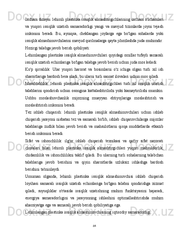 Ixcham dizayn: lehimli plastinka issiqlik almashtirgichlarining ixcham o'lchamlari
va   yuqori   issiqlik   uzatish   samaradorligi   yangi   va   mavjud   tizimlarda   joyni   tejash
imkonini   beradi.   Bu,   ayniqsa,   cheklangan   joylarga   ega   bo'lgan   sohalarda   yoki
issiqlik almashinuvchilarini mavjud qurilmalarga qayta jihozlashda juda muhimdir.
Hozirgi talabga javob berish qobiliyati:
Lehimlangan plastinka issiqlik almashinuvchilari quyidagi omillar tufayli samarali
issiqlik uzatish echimlariga bo'lgan talabga javob berish uchun juda mos keladi:
Ko'p   qirralilik:   Ular   yuqori   harorat   va   bosimlarni   o'z   ichiga   olgan   turli   xil   ish
sharoitlariga bardosh bera oladi, bu ularni turli sanoat ilovalari uchun mos qiladi.
Masshtablilik:   lehimli   plastinka   issiqlik   almashtirgichlari   turli   xil   issiqlik   uzatish
talablarini qondirish uchun osongina kattalashtirilishi yoki kamaytirilishi mumkin.
Ushbu   moslashuvchanlik   mijozning   muayyan   ehtiyojlariga   moslashtirish   va
moslashtirish imkonini beradi.
Tez   ishlab   chiqarish:   lehimli   plastinka   issiqlik   almashinuvchilari   uchun   ishlab
chiqarish jarayoni nisbatan tez va samarali bo'lib, ishlab chiqaruvchilarga mijozlar
talablariga   zudlik   bilan   javob   berish   va   mahsulotlarni   qisqa   muddatlarda   etkazib
berish imkonini beradi.
Sifat   va   ishonchlilik:   ilg'or   ishlab   chiqarish   texnikasi   va   qat'iy   sifat   nazorati
choralari   bilan   lehimli   plastinka   issiqlik   almashtirgichlari   yuqori   mahsuldorlik,
chidamlilik va ishonchlilikni taklif  qiladi. Bu ularning turli sohalarning talabchan
talablariga   javob   berishini   va   qiyin   sharoitlarda   uzluksiz   ishlashga   bardosh
berishini ta'minlaydi.
Umuman   olganda,   lehimli   plastinka   issiqlik   almashinuvchisi   ishlab   chiqarish
loyihasi   samarali   issiqlik   uzatish   echimlariga   bo'lgan   talabni   qondirishga   xizmat
qiladi,   suyuqliklar   o'rtasida   issiqlik   uzatishning   muhim   funktsiyasini   bajaradi,
energiya   samaradorligini   va   jarayonning   ishlashini   optimallashtirishda   muhim
ahamiyatga ega va samarali javob berish qobiliyatiga ega.
Lehimlangan plastinka issiqlik almashinuvchisining iqtisodiy samaradorligi:
64 