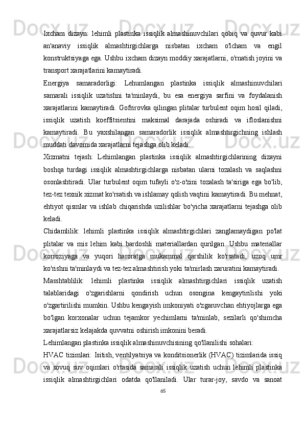 Ixcham   dizayn:   lehimli   plastinka   issiqlik   almashinuvchilari   qobiq   va   quvur   kabi
an'anaviy   issiqlik   almashtirgichlarga   nisbatan   ixcham   o'lcham   va   engil
konstruktsiyaga ega. Ushbu ixcham dizayn moddiy xarajatlarni, o'rnatish joyini va
transport xarajatlarini kamaytiradi.
Energiya   samaradorligi:   Lehumlangan   plastinka   issiqlik   almashinuvchilari
samarali   issiqlik   uzatishni   ta'minlaydi,   bu   esa   energiya   sarfini   va   foydalanish
xarajatlarini  kamaytiradi.  Gofrirovka  qilingan  plitalar  turbulent   oqim   hosil  qiladi,
issiqlik   uzatish   koeffitsientini   maksimal   darajada   oshiradi   va   ifloslanishni
kamaytiradi.   Bu   yaxshilangan   samaradorlik   issiqlik   almashtirgichning   ishlash
muddati davomida xarajatlarni tejashga olib keladi.
Xizmatni   tejash:   Lehimlangan   plastinka   issiqlik   almashtirgichlarining   dizayni
boshqa   turdagi   issiqlik   almashtirgichlarga   nisbatan   ularni   tozalash   va   saqlashni
osonlashtiradi.   Ular   turbulent   oqim   tufayli   o'z-o'zini   tozalash   ta'siriga   ega   bo'lib,
tez-tez texnik xizmat ko'rsatish va ishlamay qolish vaqtini kamaytiradi. Bu mehnat,
ehtiyot   qismlar   va  ishlab  chiqarishda   uzilishlar   bo'yicha  xarajatlarni   tejashga   olib
keladi.
Chidamlilik:   lehimli   plastinka   issiqlik   almashtirgichlari   zanglamaydigan   po'lat
plitalar   va   mis   lehim   kabi   bardoshli   materiallardan   qurilgan.   Ushbu   materiallar
korroziyaga   va   yuqori   haroratga   mukammal   qarshilik   ko'rsatadi,   uzoq   umr
ko'rishni ta'minlaydi va tez-tez almashtirish yoki ta'mirlash zaruratini kamaytiradi.
Masshtablilik:   lehimli   plastinka   issiqlik   almashtirgichlari   issiqlik   uzatish
talablaridagi   o'zgarishlarni   qondirish   uchun   osongina   kengaytirilishi   yoki
o'zgartirilishi mumkin. Ushbu kengayish imkoniyati o'zgaruvchan ehtiyojlarga ega
bo'lgan   korxonalar   uchun   tejamkor   yechimlarni   ta'minlab,   sezilarli   qo'shimcha
xarajatlarsiz kelajakda quvvatni oshirish imkonini beradi.
Lehimlangan plastinka issiqlik almashinuvchisining qo'llanilishi sohalari:
HVAC tizimlari: Isitish, ventilyatsiya va konditsionerlik (HVAC) tizimlarida issiq
va   sovuq   suv   oqimlari   o'rtasida   samarali   issiqlik   uzatish   uchun   lehimli   plastinka
issiqlik   almashtirgichlari   odatda   qo'llaniladi.   Ular   turar-joy,   savdo   va   sanoat
65 