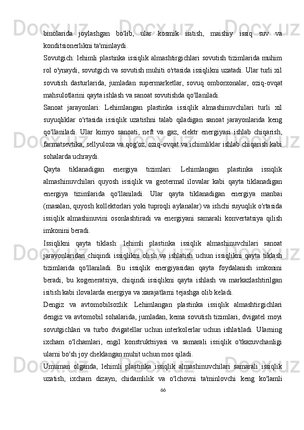 binolarida   joylashgan   bo'lib,   ular   kosmik   isitish,   maishiy   issiq   suv   va
konditsionerlikni ta'minlaydi.
Sovutgich:  lehimli  plastinka  issiqlik  almashtirgichlari  sovutish  tizimlarida muhim
rol o'ynaydi, sovutgich va sovutish muhiti o'rtasida issiqlikni uzatadi. Ular turli xil
sovutish   dasturlarida,   jumladan   supermarketlar,   sovuq   omborxonalar,   oziq-ovqat
mahsulotlarini qayta ishlash va sanoat sovutishda qo'llaniladi.
Sanoat   jarayonlari:   Lehimlangan   plastinka   issiqlik   almashinuvchilari   turli   xil
suyuqliklar   o'rtasida   issiqlik   uzatishni   talab   qiladigan   sanoat   jarayonlarida   keng
qo'llaniladi.   Ular   kimyo   sanoati,   neft   va   gaz,   elektr   energiyasi   ishlab   chiqarish,
farmatsevtika, sellyuloza va qog'oz, oziq-ovqat va ichimliklar ishlab chiqarish kabi
sohalarda uchraydi.
Qayta   tiklanadigan   energiya   tizimlari:   Lehimlangan   plastinka   issiqlik
almashinuvchilari   quyosh   issiqlik   va   geotermal   ilovalar   kabi   qayta   tiklanadigan
energiya   tizimlarida   qo'llaniladi.   Ular   qayta   tiklanadigan   energiya   manbai
(masalan, quyosh kollektorlari yoki tuproqli aylanalar) va ishchi suyuqlik o'rtasida
issiqlik   almashinuvini   osonlashtiradi   va   energiyani   samarali   konvertatsiya   qilish
imkonini beradi.
Issiqlikni   qayta   tiklash:   lehimli   plastinka   issiqlik   almashinuvchilari   sanoat
jarayonlaridan   chiqindi   issiqlikni   olish   va   ishlatish   uchun   issiqlikni   qayta   tiklash
tizimlarida   qo'llaniladi.   Bu   issiqlik   energiyasidan   qayta   foydalanish   imkonini
beradi,   bu   kogeneratsiya,   chiqindi   issiqlikni   qayta   ishlash   va   markazlashtirilgan
isitish kabi ilovalarda energiya va xarajatlarni tejashga olib keladi.
Dengiz   va   avtomobilsozlik:   Lehimlangan   plastinka   issiqlik   almashtirgichlari
dengiz va avtomobil sohalarida, jumladan, kema sovutish tizimlari, dvigatel moyi
sovutgichlari   va   turbo   dvigatellar   uchun   interkolerlar   uchun   ishlatiladi.   Ularning
ixcham   o'lchamlari,   engil   konstruktsiyasi   va   samarali   issiqlik   o'tkazuvchanligi
ularni bo'sh joy cheklangan muhit uchun mos qiladi.
Umuman   olganda,   lehimli   plastinka   issiqlik   almashinuvchilari   samarali   issiqlik
uzatish,   ixcham   dizayn,   chidamlilik   va   o'lchovni   ta'minlovchi   keng   ko'lamli
66 