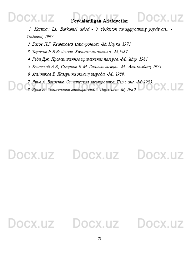 Foydalanilgan Adabiyotlar
  1.   Karimov   LA.   Barkamol   avlod   -   0   ‘zbekiston   taraqqiyotining   poydevori.,   -
Toshkent, 1997.
  2. Басов Н.Г. Квантовая электроника. -М: Наука, 1971.
 3. Тарасов Л.В.Введение. Квантовая оптика. -М,1987.
 4. Реди Дж. Промышленное применение лазеров. -М.: Мир, 1981.
 5. Елетский А.В., Смирнов Б. М. Газовые лазери. -М.: Атомиздат, 1971.
 6. Алейников В. Лазери на окиси углерода. -М., 1989.
 7. Ярив А. Введение. Оптическая электроника. Пер.с анг. -М. 1983.
 8. Ярив А. “Квантовая электроника”. Пер.с анг. -М, 1980.
71 