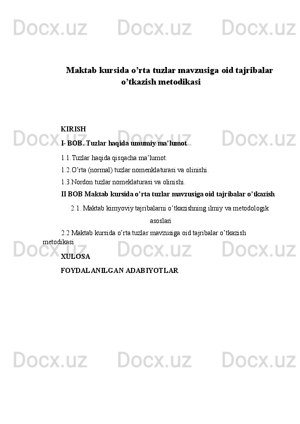 Maktab kursida o’rta tuzlar mavzusiga oid tajribalar
o’tkazish metodikasi
KIRISH
I- BOB. Tuzlar haqida umumiy ma’lumot
1.1.Tuzlar haqida qisqacha ma’lumot.
1.2.O’rta (normal) tuzlar nomenklaturasi va olinishi.
1.3.Nordon tuzlar nomeklaturasi va olinishi.
II   BOB  Maktab kursida o’rta tuzlar mavzusiga oid tajribalar o’tkazish
2.1. Maktab kimyoviy tajribalarni o’tkazishning ilmiy va metodologik
asoslari
2.2 Maktab kursida o’rta tuzlar mavzusiga oid tajribalar o’tkazish 
metodikasi
XULOSA 
FOYDALANILGAN ADABIYOTLAR  