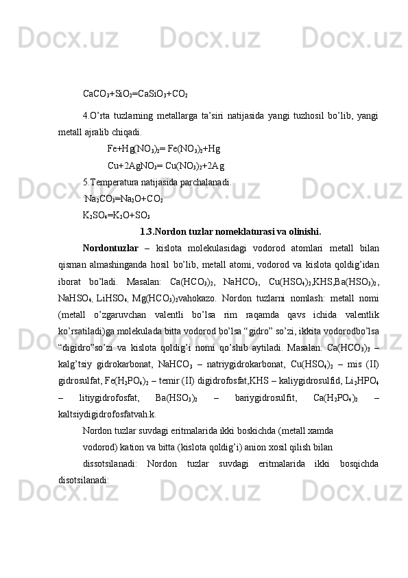 CaCO
3 +SiO
2 =CaSiO
3 +CO
2
4.O’rta   tuzlarning   metallarga   ta’siri   natijasida   yangi   tuzhosil   bo’lib,   yangi
metall ajralib chiqadi.
Fe+Hg(NO
3 )
2 = Fe(NO
3 )
2 +Hg
Cu+2AgNO
3 = Cu(NO
3 )
2 +2Ag
5.Temperatura natijasida parchalanadi.
 Na
2 CO
3 =Na
2 O+CO
2
K
2 SO
4 =K
2 O+SO
3
1.3.Nordon tuzlar nomeklaturasi va olinishi.
Nordontuzlar   –   kislota   molekulasidagi   vodorod   atomlari   metall   bilan
qisman   almashinganda   hosil   bo’lib,   metall   atomi,   vodorod   va   kislota   q oldig’idan
iborat   bo’ladi.   Masalan:   Ca(HCO
3 )
2 ,   NaHCO
3 ,   Cu(HSO
4 )
2 ,KHS,Ba(HSO
3 )
2 ,
NaHSO
4,   LiHSO
4,   Mg(HCO
3 )
2 vahokazo.   Nordon   tuzlarni   nomlash:   metall   nomi
(metall   o’zgaruvchan   valentli   bo’lsa   rim   raqamda   qavs   ichida   valentlik
ko’rsatiladi)ga   molekulada   bitta   vodorod   bo’lsa “gidro” so’zi, ikkita   vodorodbo’lsa
“digidro”so’zi   va   kislota   qoldig’i   nomi   qo’shib   aytiladi.   Masalan:   Ca(HCO
3 )
2   –
kalg’tsiy   gidrokarbonat,   NaHCO
3   –   natriygidrokarbonat,   Cu(HSO
4 )
2   –   mis   (II)
gidrosulfat, Fe(H
2 PO
4 )
2  – temir (II) digidrofosfat,KHS – kaliygidrosulfid, Li
2 HPO
4
–   litiygidrofosfat,   Ba(HSO
3 )
2   –   bariygidrosulfit,   Ca(H
2 PO
4 )
2   –
kaltsiydigidrofosfatvah.k.
Nordon   tuzlar   suvdagi   eritmalarida   ikki   boskichda (metall   xamda
vodorod) kation   va   bitta (kislota   qoldig’i) anion   xosil   qilish   bilan
dissotsilanadi:   Nordon   tuzlar   suvdagi   eritmalarida   ikki   bosqichda
disotsilanadi:  