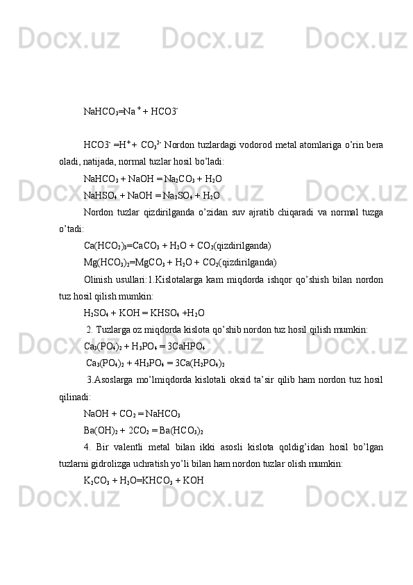 Na Н CO
3 =Na  +
 +  Н CO3 -
Н CO3 -
  = Н +  
+ CO
3 2-
  Nordon tuzlardagi vodorod metal atomlariga o’rin bera
oladi, natijada, normal tuzlar hosil bo’ladi:
Na Н CO
3  + NaO Н  = Na
2 CO
3  + H
2 O
Na Н SO
4  + NaO Н  = Na
2 SO
4  + H
2 O 
Nordon   tuzlar   qizdirilganda   o’zidan   suv   ajratib   chiqaradi   va   normal   tuzga
o’tadi: 
Ca(HCO
2 )
3 =CaCO
3  + H
2 O + CO
2 (qizdirilganda)
Mg(HCO
3 )
2 =MgCO
3  + H
2 O + CO
2 (qizdirilganda)
Olinish   usullari :1.Kislotalarga   kam   miqdorda   ishqor   qo’shish   bilan   nordon
tuz hosil qilish mumkin: 
H
2 SO
4  + KOH = KHSO
4  +H
2 O 
 2. Tuzlarga oz miqdorda kislota qo’shib nordon tuz hosil qilish mumkin: 
Ca
3 (PO
4 )
2  + H
3 PO
4  = 3CaHPO
4
 Ca
3 (PO
4 )
2  + 4H
3 PO
4  = 3Ca(H
2 PO
4 )
2
  3.Asoslarga mo’lmiqdorda kislotali oksid ta’sir qilib ham nordon tuz hosil
qilinadi: 
NaOH + CO
2  = NaHCO
3
Ba(OH)
2  + 2CO
2  = Ba(HCO
3 )
2
4.   Bir   valentli   metal   bilan   ikki   asosli   kislota   qoldig’idan   hosil   bo’lgan
tuzlarni gidrolizga uchratish yo’li bilan ham nordon tuzlar olish mumkin: 
K
2 CO
3  + H
2 O=KHCO
3  + KOH  