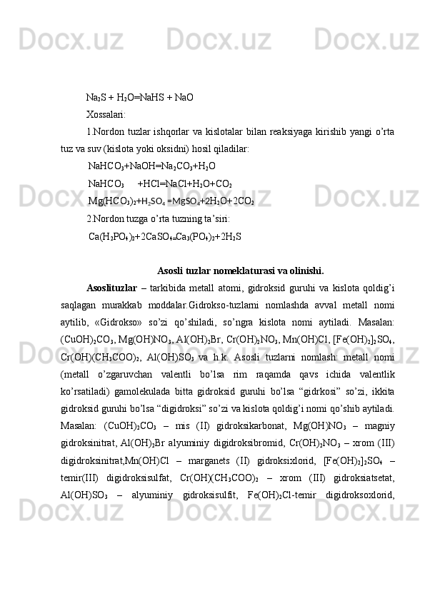 Na
2 S + H
2 O=NaHS + NaO
Xossalari:
1.Nordon tuzlar ishqorlar va kislotalar  bilan reaksiyaga kirishib yangi o’rta
tuz va suv (kislota yoki oksidni) hosil qiladilar:
 NaHCO
3 +NaOH=Na
2 CO
3 +H
2 O
 NaHCO
3 +HCl=NaCl+H
2 O+CO
2
 Mg(HCO
3 )
2 + H
2 SO
4  =MgSO
4 +2 H
2 O+2CO
2
2.Nordon tuzga o’rta tuzning ta’siri:
 Ca(H
2 PO
4 )
2 +2CaSO
4= Ca
3 (PO
4 )
2 +2H
2 S
Asosli tuzlar  nomeklaturasi va olinishi.
Asoslituzlar   –   tarkibida   metall   atomi,   gidroksid   guruhi   va   kislota   qoldig’i
saqlagan   murakkab   moddalar. Gidrokso-tuzlarni   nomlashda   avval   metall   nomi
aytilib,   «Gidrokso»   so’zi   qo’shiladi,   so’ngra   kislota   nomi   aytiladi.   Masalan:
(CuOH)
2 CO
3 , Mg(OH)NO
3 , Al(OH)
2 Br, Cr(OH)
2 NO
3 , Mn(OH)Cl, [Fe(OH)
2 ]
2 SO
4 ,
Cr(OH)(CH
3 COO)
2 ,   Al(OH)SO
3   va   h.k.   Asosli   tuzlarni   nomlash:   metall   nomi
(metall   o’zgaruvchan   valentli   bo’lsa   rim   raqamda   qavs   ichida   valentlik
ko’rsatiladi)   gamolekulada   bitta   gidroksid   guruhi   bo’lsa   “gidrkosi”   so’zi,   ikkita
gidroksid   guruhi   bo’lsa “digidroksi” so’zi   va   kislota   qoldig’i   nomi   qo’shib   aytiladi.
Masalan:   (CuOH)
2 CO
3   –   mis   (II)   gidroksikarbonat,   Mg(OH)NO
3   –   magniy
gidroksinitrat,   Al(OH)
2 Br   alyuminiy   digidroksibromid,   Cr(OH)
2 NO
3   –   xrom   (III)
digidroksinitrat,Mn(OH)Cl   –   marganets   (II)   gidroksixlorid,   [Fe(OH)
2 ]
2 SO
4   –
temir(III)   digidroksisulfat,   Cr(OH)(CH
3 COO)
2   –   xrom   (III)   gidroksiatsetat,
Al(OH)SO
3   –   alyuminiy   gidroksisulfit,   Fe(OH)
2 Cl-temir   digidroksoxlorid, 