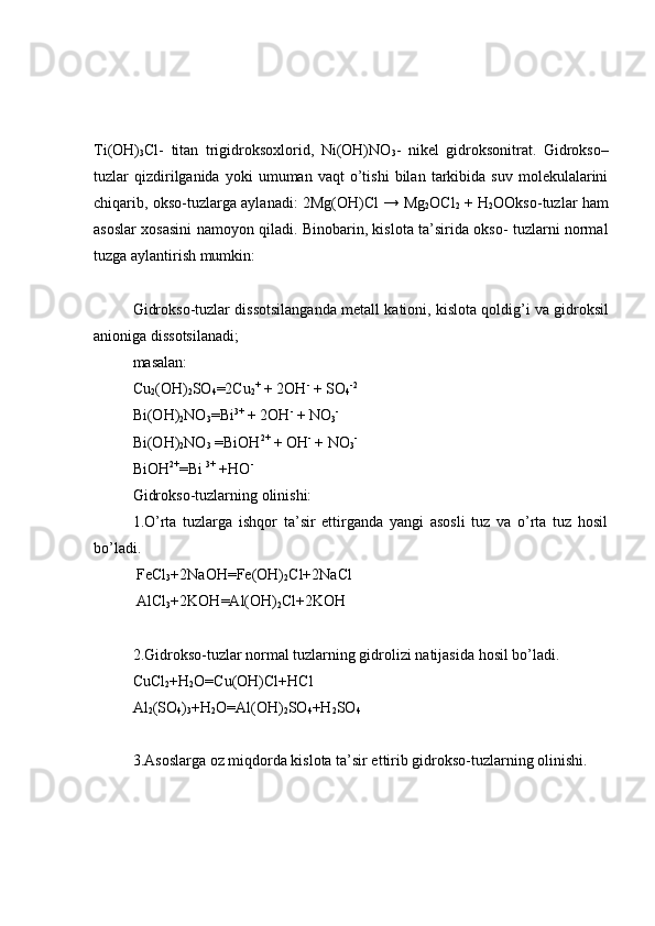 Ti(OH)
3 Cl-   titan   trigidroksoxlorid,   Ni(OH)NO
3 -   nikel   gidroksonitrat.   Gidrokso–
tuzlar   qizdirilganida   yoki   umuman   vaqt   o’tishi   bilan   tarkibida   suv   molekulalarini
chiqarib, okso-tuzlarga aylanadi:   2Mg(OH)Cl → Mg
2 OCl
2   + H
2 OOkso-tuzlar ham
asoslar xosasini namoyon qiladi. Binobarin, kislota ta’sirida okso- tuzlarni normal
tuzga aylantirish mumkin: 
Gidrokso-tuzlar   dissotsilanganda   metall   kationi, kislota   qoldig’i   va   gidroksil
anioniga   dissotsilanadi; 
masalan:
Cu
2 (OH)
2 SO
4 =2Cu
2 +
 + 2OH -
 + SO
4 -2
Bi(OH)
2 NO
3 =Bi 3+
 + 2OH -
 + NO
3 -
Bi(OH)
2 NO
3  =BiOH 2+
 + OH -
 + NO
3 - 
BiOH 2+
=Bi  3+
 +HO - 
Gidrokso-tuzlarning olinishi:
1.O’rta   tuzlarga   ishqor   ta’sir   ettirganda   yangi   asosli   tuz   va   o’rta   tuz   hosil
bo’ladi.
 FeCl
3 +2NaOH=Fe(OH)
2 Cl+2NaCl
 AlCl
3 +2KOH=Al(OH)
2 Cl+2KOH
2.Gidrokso-tuzlar normal tuzlarning gidrolizi natijasida hosil bo’ladi.
CuCl
2 + H
2 O=Cu(OH)Cl+HCl
Al
2 (SO
4 )
3 +H
2 O=Al(OH)
2 SO
4 +H
2 SO
4
3.Asoslarga oz miqdorda kislota ta’sir ettirib gidrokso-tuzlarning olinishi. 
