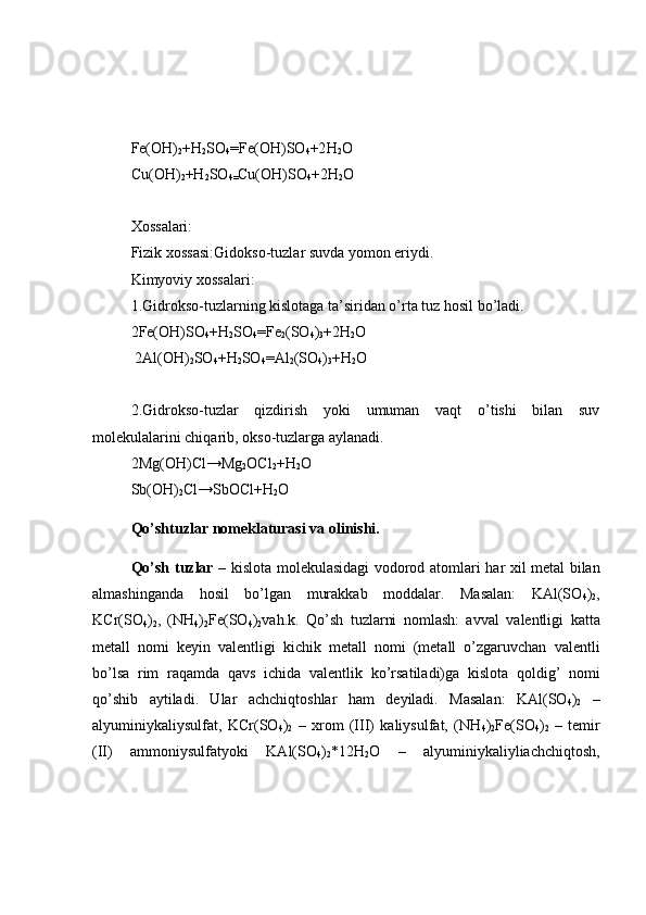 Fe(OH)
2 +H
2 SO
4 =Fe(OH)SO
4 +2 H
2 O
Cu(OH)
2 +H
2 SO
4= Cu(OH)SO
4 +2H
2 O
Xossalari:
Fizik xossasi: Gidokso-tuzlar suvda yomon eriydi.
Kimyoviy xossalari:
1.Gidrokso-tuzlarning kislotaga ta’siridan o’rta tuz hosil bo’ladi.
2Fe(OH)SO
4 +H
2 SO
4 = Fe
2 (SO
4 )
3 +2H
2 O
 2Al(OH)
2 SO
4 +H
2 SO
4 = Al
2 (SO
4 )
3 +H
2 O
2.Gidrokso-tuzlar   qizdirish   yoki   umuman   vaqt   o’tishi   bilan   suv
molekulalarini chiqarib, okso-tuzlarga aylanadi.
2Mg(OH)Cl→Mg
2 OCl
2 +H
2 O
Sb(OH)
2 Cl→SbOCl+H
2 O
Qo’shtuzlar nomeklaturasi va olinishi.
Qo’sh   tuzlar   – kislota   molekulasidagi   vodorod   atomlari   har   xil   metal   bilan
almashinganda   hosil   bo’lgan   murakkab   moddalar.   Masalan:   KAl(SO
4 )
2 ,
KCr(SO
4 )
2 ,   (NH
4 )
2 Fe(SO
4 )
2 vah.k.   Qo’sh   tuzlarni   nomlash:   avval   valentligi   katta
metall   nomi   keyin   valentligi   kichik   metall   nomi   (metall   o’zgaruvchan   valentli
bo’lsa   rim   raqamda   qavs   ichida   valentlik   ko’rsatiladi)ga   kislota   qoldig’   nomi
qo’shib   aytiladi.   Ular   achchiqtoshlar   ham   deyiladi.   Masalan:   KAl(SO
4 )
2   –
alyuminiykaliysulfat,   KCr(SO
4 )
2   –   xrom   (III)   kaliysulfat,   (NH
4 )
2 Fe(SO
4 )
2   –   temir
(II)   ammoniysulfatyoki   KAl(SO
4 )
2 *12H
2 O   –   alyuminiykaliyliachchiqtosh, 