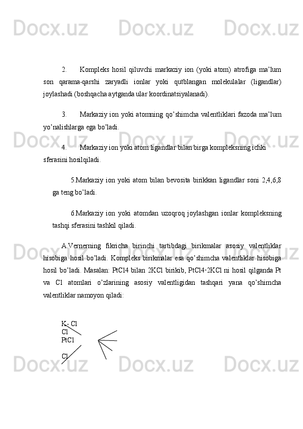 2. Kompleks   hosil   qiluvchi   markaziy   ion   (yoki   atom)   atrofiga   ma’lum
son   qarama-qarshi   zaryadli   ionlar   yoki   qutblangan   molekulalar   (ligandlar)
joylashadi (boshqacha aytganda ular koordinatsiyalanadi). 
3. Markaziy ion yoki atomning qo’shimcha valentliklari fazoda ma’lum
yo’nalishlarga ega bo’ladi. 
4. Markaziy ion yoki atom ligandlar bilan birga kompleksning ichki 
sferasini hosilqiladi.
5.Markaziy   ion   yoki   atom   bilan   bevosita   birikkan   ligandlar   soni   2,4,6,8
ga teng bo’ladi. 
6.Markaziy   ion   yoki   atomdan   uzoqroq   joylashgan   ionlar   kompleksning
tashqi sferasini tashkil qiladi. 
A.Vernerning   fikricha   birinchi   tartibdagi   birikmalar   asosiy   valentliklar
hisobiga  hosil   bo’ladi.  Kompleks  birikmalar  esa   qo’shimcha   valentliklar   hisobiga
hosil bo’ladi. Masalan:  PtCl4 bilan 2KCl birikib, PtCl4∙2KCl ni hosil qilganda Pt
va   Cl   atomlari   o’zlarining   asosiy   valentligidan   tashqari   yana   qo’shimcha
valentliklar namoyon qiladi: 
K- Cl
Cl
PtCl
Cl 