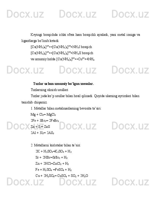 Keyingi   bosqichda   ichki   sfera   ham   bosqichli   ajraladi,  yani   metal   ioniga   va
ligantlarga bo’linib ketadi.
[Cu(NH
3 )
4 ] 2+
↔[Cu(NH
3 )
3 ] 2+
+NH
3 I bosqich
[Cu(NH
3 )
3 ] 2+
↔[Cu(NH
3 )
2 ] 2+
+NH
3 II bosqich
va umumiy holda [Cu(NH
3 )
4 ] 2+
↔Cu 2+
+4NH
3
              Tuzlar uchun umumiy bo’lgan xossalar.
Tuzlarning   olinish   usullari
Tuzlar   juda   ko’p   usullar   bilan   hosil   qilinadi. Quyida   ularning   ayrimlari   bilan  
tanishib   chiqamiz.
1. Metallar   bilan   metalmaslarning   bevosita   ta ’ siri:
Mg + Cl
2 =  MgCl
2
2Fe + 3Br
2 =  2FeBr
3
Zn + S  =  ZnS
2Al + 3I
2 =  2AlI
3
2. Metallarni   kislotalar   bilan   ta ’ siri:
2K + H
2 SO
4 = K
2 SO
4  + H
2
Sr + 2HBr = SrBr
2  + H
2
Zn + 2HCl = ZnCl
2  + H
2
Fe + H
2 SO
4  = FeSO
4  + H
2
Cu + 2H
2 SO
4 =  CuSO
4  + SO
2  + 2H
2 O 