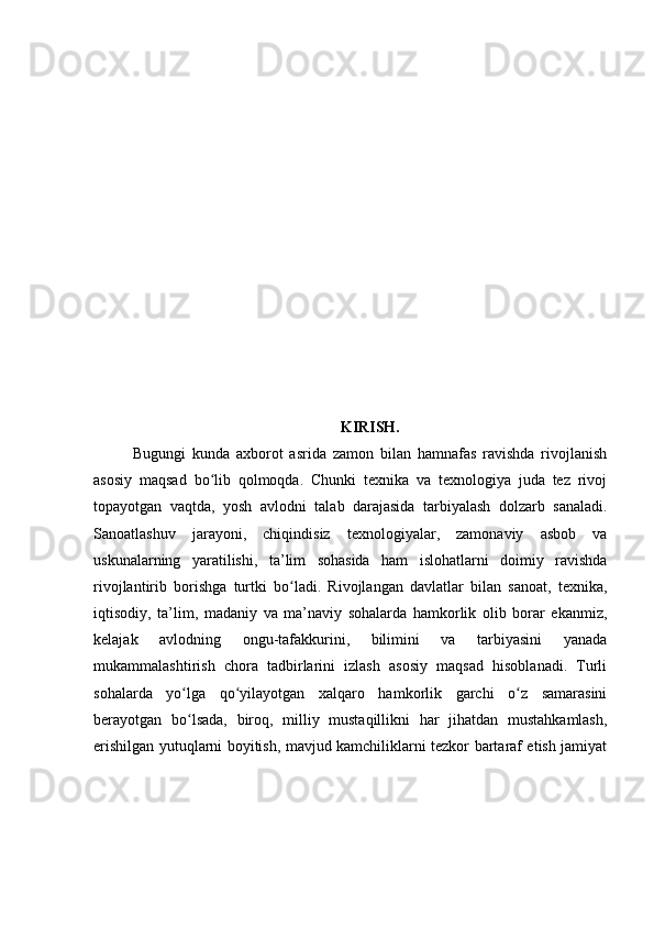 KIRISH.
Bugungi   kunda   axborot   asrida   zamon   bilan   hamnafas   ravishda   rivojlanish
asosiy   maqsad   bo lib   qolmoqda.   Chunki   texnika   va   texnologiya   juda   tez   rivojʻ
topayotgan   vaqtda,   yosh   avlodni   talab   darajasida   tarbiyalash   dolzarb   sanaladi.
Sanoatlashuv   jarayoni,   chiqindisiz   texnologiyalar,   zamonaviy   asbob   va
uskunalarning   yaratilishi,   ta’lim   sohasida   ham   islohatlarni   doimiy   ravishda
rivojlantirib   borishga   turtki   bo ladi.   Rivojlangan   davlatlar   bilan   sanoat,   texnika,	
ʻ
iqtisodiy,   ta’lim,   madaniy   va   ma’naviy   sohalarda   hamkorlik   olib   borar   ekanmiz,
kelajak   avlodning   ongu-tafakkurini,   bilimini   va   tarbiyasini   yanada
mukammalashtirish   chora   tadbirlarini   izlash   asosiy   maqsad   hisoblanadi.   Turli
sohalarda   yo lga   qo yilayotgan   xalqaro   hamkorlik   garchi   o z   samarasini	
ʻ ʻ ʻ
berayotgan   bo lsada,   biroq,   milliy   mustaqillikni   har   jihatdan   mustahkamlash,
ʻ
erishilgan yutuqlarni boyitish, mavjud kamchiliklarni tezkor bartaraf etish jamiyat 