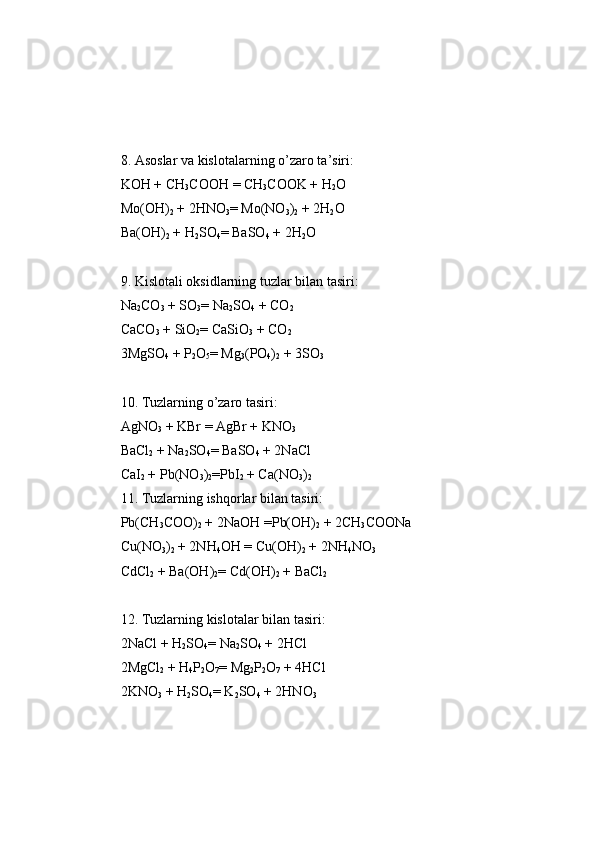 8. Asoslar   va   kislotalarning   o’zaro   ta ’ siri: 
KOH + CH
3 COOH  =  CH
3 COOK + H
2 O
Mo(OH)
2  + 2HNO
3 =  Mo(NO
3 )
2  + 2H
2 O 
Ba(OH)
2  + H
2 SO
4 =  BaSO
4  + 2H
2 O 
9. Kislotali   oksidlarning   tuzlar   bilan   tasiri:
Na
2 CO
3  + SO
3 =  Na
2 SO
4  + CO
2
CaCO
3  + SiO
2 =  CaSiO
3  + CO
2
3MgSO
4  +  P
2 O
5 =  Mg
3 ( P O
4 )
2  + 3SO
3
10. Tuzlarning   o’zaro   tasiri:
AgNO
3  + KBr  =  AgBr + KNO
3
BaCl
2  + Na
2 SO
4 =  BaSO
4  + 2NaCl 
CaI
2  +  P b(NO
3 )
2 =P bI
2  + Ca(NO
3 )
2
11. Tuzlarning   ishqorlar   bilan   tasiri:
P b(CH
3 COO)
2  + 2NaOH  =P b(OH)
2  + 2CH
3 COONa 
Cu(NO
3 )
2  + 2NH
4 OH  =  Cu(OH)
2  + 2NH
4 NO
3
CdCl
2  + Ba(OH)
2 =  Cd(OH)
2  + BaCl
2
12. Tuzlarning   kislotalar   bilan   tasiri: 
2NaCl + H
2 SO
4 =  Na
2 SO
4  + 2HCl 
2MgCl
2  + H
4 P
2 O
7 =  Mg
2 P
2 O
7  + 4HCl
2KNO
3  + H
2 SO
4 =  K
2 SO
4  + 2HNO
3 